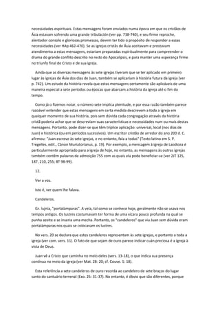 necessidades espirituais. Estas mensagens foram enviados numa época em que os cristãos de
Ásia estavam sofrendo uma grande tribulación (ver pp. 738-740), e seu firme reproche,
alentador consolo e gloriosas promessas, devem ter tido o propósito de responder a essas
necessidades (ver HAp 462-470). Se as igrejas cristãs de Ásia aceitavam e prestavam
atendimento a estas mensagens, estariam preparadas espiritualmente para compreender o
drama do grande conflito descrito no resto do Apocalipsis, e para manter uma esperança firme
no triunfo final de Cristo e de sua igreja.

   Ainda que as diversas mensagens às sete igrejas tiveram que se ter aplicado em primeiro
lugar às igrejas de Ásia dos dias de Juan, também se aplicariam à história futura da igreja (ver
p. 742). Um estudo da história revela que estas mensagens certamente são aplicáveis de uma
maneira especial a sete períodos ou épocas que abarcam a história da igreja até o fim do
tempo.

   Como já o fizemos notar, o número sete implica plenitude, e por essa razão também parece
razoável entender que estas mensagens em certa medida descrevem a toda a igreja em
qualquer momento de sua história, pois sem dúvida cada congregação através da história
cristã poderia achar que se descreviam suas características e necessidades num ou mais destas
mensagens. Portanto, pode dizer-se que têm tríplice aplicação: universal, local (nos dias de
Juan) e histórica (ou em períodos sucessivos). Um escritor cristão de arredor do ano 200 d. C.
afirmou: "Juan escreve às sete igrejas, e no entanto, fala a todas" (Texto latino em S. P.
Tregelles, edit., Cânon Muriatorianus, p. 19). Por exemplo, a mensagem à igreja de Laodicea é
particularmente apropriado para a igreja de hoje, no entanto, as mensagens às outras igrejas
também contêm palavras de admoição 755 com as quais ela pode beneficiar-se (ver 2JT 125,
187, 210, 255; 8T 98-99).

  12.

  Ver a voz.

  Isto é, ver quem lhe falava.

  Candeleros.

  Gr. lujnía, "portalámparas". A vela, tal como se conhece hoje, geralmente não se usava nos
tempos antigos. Os lustres costumavam ter forma de uma xícara pouco profunda na qual se
punha azeite e se inseria uma mecha. Portanto, os "candeleros" que viu Juan sem dúvida eram
portalámparas nos quais se colocavam os lustres.

   No vers. 20 se declara que estes candeleros representam às sete igrejas, e portanto a toda a
igreja (ver com. vers. 11). O fato de que sejam de ouro parece indicar cuán preciosa é a igreja à
vista de Deus.

  Juan vê a Cristo que caminha no meio deles (vers. 13-18), o que indica sua presença
contínua no meio da igreja (ver Mat. 28: 20; cf. Couve. 1: 18).

  Esta referência a sete candeleros de ouro recorda ao candelero de sete braços do lugar
santo do santuário terrenal (Exo. 25: 31-37). No entanto, é óbvio que são diferentes, porque
 