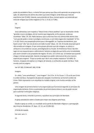 poder do verdadeiro Deus, e a besta fará que pareça que Deus está apoiando seu programa de
ação. Os adventistas do sétimo dia crêem que estes milagres serão feitos por meio do
espiritismo (ver CS 645). Satanás, que pretende ser Deus, tentará apoiar sua pretensão por
meio de milagres que serão inegáveis (2 Tes. 2: 9-10; 2 JT 285).

  14.

  Engana.

   Jesús admoestou com respeito a "falsos Cristo e falsos profetas" que se levantarão e farão
"grandes sinais e prodígios, de tal maneira que enganarão, se for possível, ainda aos
escolhidos" (Mat. 24: 24). Pablo declarou que o anticristo faria nos últimos 836 últimos dias
"com grande poder e sinais e prodígios mentirosos, e com todo engano de iniqüidade" (2 Tes.
2: 9-10). Como uma preparação prévia para o Armagedón, os "espíritos de demônios, que
fazem sinais" irão "aos reis da terra em todo mundo" (Apoc. 16: 14). O mundo atual pelo geral
não acredita em milagres. O que certos grupos afirmam que são milagres, os céticos o
atribuem a circunstâncias casuais, prestidigitación ou fraude. Os fenômenos físicos não têm
lugar em seu esquema para o sobrenatural. Satanás se alegra de que tenha uma incredulidade
pois assim convém a seu propósito de engano. Os vers. 13 e 14 do cap. 13 revelam que quando
chegue o tempo apropriado, Satanás empregará seu poder sobrenatural de uma maneira
especial para enganar. "O que se prediz aqui não é uma simples impostura" (CS 609). Os
homens, incapazes de explicar os milagres de Satanás, os atribuirão ao poder de Deus. Todo
mundo cairá no engano.

  Ver 3JT 285; CS 646-647, 682; PE 88.

  Imagem.

  Gr. eikón, "uma semelhança", "uma imagem". Em 2 Cor. 4: 4 e Couve. 1: 15 se diz que Cristo
é a eikón de Deus. O propósito do plano de salvação é transformar ao homem à eikón de
Cristo. Eikón representa a um arquétipo ou modelo original, e em muitos sentidos se lhe
parece.

  Uma imagem da primeira besta é uma organização que funcionará segundo os princípios da
organização da besta. Entre os postulados da primeira besta estava o uso do poder secular
para sustentar instituições religiosas.

  A segunda besta, imitando à primeira, repudiará seus princípios de liberdade.

  A igreja prevalecerá sobre o Estado para impor seus dogmas pela força.

  Estado e igreja se unirão, e o resultado será a perda da liberdade religiosa e a perseguição
das minorias dissidentes. Cf. Apoc. 13: 12; ver CS 496-501.

  A ferida de espada.

  Ver com. vers. 3.

  15.
 