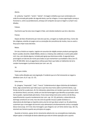 Alento.

   Gr. pnéuma, "espírito", "vento", "alento". A imagem simbólica que Juan contemplou em
visão foi animada pelo poder da segunda besta, que faz milagres. A nova organização começa a
funcionar e, como sua predecessora, ameaça com aniquilar aos que se negam a cumprir seus
ditados.

  Falasse.

  O primeiro que faz esta nova imagem é falar, sem dúvida mediante suas leis e decretos.

  Fizesse.

   Depois de falar oficialmente por meio de suas leis, a imagem as impõe pela força. Como são
leis religiosas, estarão em pugna com as convicções de consciência de muitos; mas se usará a
força para impor esses decretos.

  Matar.

   Em isto a história se repetiu. Legislar em assuntos de religião sempre produziu perseguição.
Assim sucedeu durante a Idade Média; atesta-o a matança dos valdenses e outros pelo poder
civil, mas, sem dúvida alguma, incitado pela igreja que dominava então. A segunda besta
promulgará um decreto de morte para todos os que mantenham sua lealdade a Deus (ver CS
673; PR 444-445). Será um gigantesco esforço para fazer que todos os habitantes da terra
rendam homenagem à primeira besta (ver com. vers. 8).

  16.

  Fazia que a todos.

  Todos serão afetados por esta legislação. É evidente que só o fiel remanente se negará a
obedecer (vers. 8; cf. cap. 12: 17).

  Uma marca.

  Gr. járagma, "impressão", "selo", "marca". Evidentemente é algum distintivo de lealdade à
besta, algo característico que indica que o que leva essa marca adora à primeira besta, cuja
ferida mortal foi curada (vers. 8). Os intérpretes adventistas em tendem que esta marca não é
um distintivo literal, concreto, senão um sinal de homenagem que identifica ao portador como
leal ao poder, representado pela besta. A luta nesse tempo terá como centro a lei de Deus,
especificamente o quarto mandamento (ver com. cap. 14: 12); portanto, a observância do
domingo constituirá um sinal, mas isto será só quando resurja o poder da besta e a
observância do domingo se imponha como uma lei civil que deve cumprir-se. Os adventistas
sustentam que a mensagem do terceiro anjo admoestará simultaneamente contra a recepção
dessa marca (cap. 14: 9-11). Esta mensagem, que chegará a ser um forte clamor (cap. 18:1-4),
alumiará aos homens quanto aos princípios em pugna.

  Quando os homens, apesar de ter claramente adiante de si as conseqüências implicadas,
elejam apoiar a instituição da besta sabendo que está em direta oposição com o quarto
 