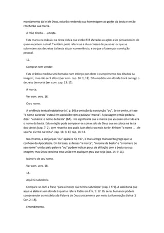 mandamento da lei de Deus, estarão rendendo sua homenagem ao poder da besta e então
receberão sua marca.

  A mão direita. . . a testa.

  Esta marca na mão ou na testa indica que estão 837 afetadas as ações e os pensamentos de
quem recebem o sinal. Também pode referir-se a duas classes de pessoas: os que se
submetem aos decretos da besta só por conveniência, e os que o fazem por convicção
pessoal.

  17.

  Comprar nem vender.

  Esta drástica medida será tomada num esforço por obter o cumprimento dos ditados da
imagem; mas não será eficaz (ver com. cap. 14: 1, 12). Esta medida sem dúvida trará consigo o
decreto de morte (ver com. cap. 13: 15).

  A marca.

  Ver com. vers. 16.

  Ou o nome.

  A evidência textual estabelece (cf. p. 10) a omissão da conjunção "ou". Se se omite, a frase
"o nome da besta" estará em aposición com a palavra "marca". A passagem então poderia
dizer: "a marca: o nome da besta" (BA). Isto significaria que a marca que viu Juan em visão era
o nome da besta. Esta relação pode comparar-se com o selo de Deus que se coloca na testa
dos santos (cap. 7: 2), com respeito aos quais Juan declarou mais tarde: tinham "o nome . . . de
seu Pai escrito na testa" (cap. 14: l). CE cap. 14: 11.

  No entanto, a conjunção "ou" aparece no P47 , o mais antigo manuscrito grego que se
conhece do Apocalipsis. Em tal caso, as frases "a marca", "o nome da besta" e "o número de
seu nome" unidas pela palavra "ou" podem indicar graus de afiliação com a besta ou sua
imagem; mas Deus condena esta união em qualquer grau que seja (cap. 14: 9-11).

  Número de seu nome.

  Ver com. vers. 18.

  18.

  Aqui há sabedoria.

  Compare-se com a frase "para a mente que tenha sabedoria" (cap. 17: 9). A sabedoria que
aqui se alaba é sem dúvida à qual se refere Pablo em Éfe. 1: 17. Os seres humanos podem
compreender os mistérios da Palavra de Deus unicamente por meio da iluminação divina (1
Cor. 2: 14).

  Entendimento.
 