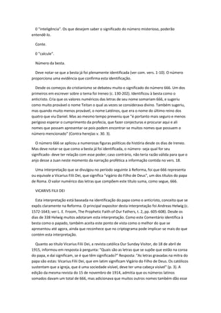 0 "inteligência". Os que desejem saber o significado do número misterioso, poderão
entendê-lo.

  Conte.

  0 "calcule".

  Número da besta.

  Deve notar-se que a besta já foi plenamente identificada (ver com. vers. 1-10). O número
proporciona uma evidência que confirma esta identificação.

  Desde os começos do cristianismo se debateu muito o significado do número 666. Um dos
primeiros em escrever sobre o tema foi Ireneo (c. 130-202). Identificou à besta como o
anticristo. Cria que os valores numéricos das letras de seu nome somariam 666, e sugeriu
como muito provável o nome Teitan o qual as vezes se considerava divino. Também sugeriu,
mas quando muito menos provável, o nome Latéinos, que era o nome do último reino dos
quatro que viu Daniel. Mas ao mesmo tempo preveniu que "é portanto mais seguro e menos
perigoso esperar o cumprimento da profecia, que fazer conjecturas e procurar aqui e ali
nomes que possam apresentar-se pois podem encontrar-se muitos nomes que possuem o
número mencionado" (Contra herejías v. 30. 3).

   O número 666 se aplicou a numerosas figuras políticas da história desde os dias de Ireneo.
Mas deve notar-se que como a besta já foi identificada, o número -seja qual for seu
significado- deve ter relação com esse poder; caso contrário, não teria razão válida para que o
anjo desse a Juan neste momento da narração profética a informação contida no vers. 18.

  Uma interpretação que se divulgou no período seguinte à Reforma, foi que 666 representa
ou equivale a Vicarius Filii Dei, que significa "vigário do Filho de Deus", um dos títulos do papa
de Roma. O valor numérico das letras que compõem este título suma, como segue, 666.

  VICARIVS FILII DEI

  Esta interpretação está baseada na identificação do papa como o anticristo, conceito que se
expôs claramente na Reforma. O principal expositor desta interpretação foi Andreas Helwig (c.
1572-1643; ver L. E. Froom, The Prophetic Faith of Our Fathers, t. 2, pp. 605-608). Desde os
dias de 338 Helwig muitos adotaram esta interpretação. Como este Comentário identifica à
besta como o papado, também aceita este ponto de vista como o melhor do que se
apresentou até agora, ainda que reconhece que no criptograma pode implicar-se mais do que
contém esta interpretação.

  Quanto ao título Vicarius Filii Dei, a revista católica Our Sunday Visitor, do 18 de abril de
1915, informou em resposta à pergunta: "Quais são as letras que se supõe que estão na coroa
do papa, e daí significam, se é que têm significado?" Resposta: "As letras gravadas na mitra do
papa são estas: Vicarius Filii Dei, que em latim significam Vigário do Filho de Deus. Os católicos
sustentam que a igreja, que é uma sociedade visível, deve ter uma cabeça visível" (p. 3). A
edição da mesma revista do 15 de novembro de 1914, admitia que os números latinos
somados davam um total de 666, mas adicionava que muitos outros nomes também dão esse
 