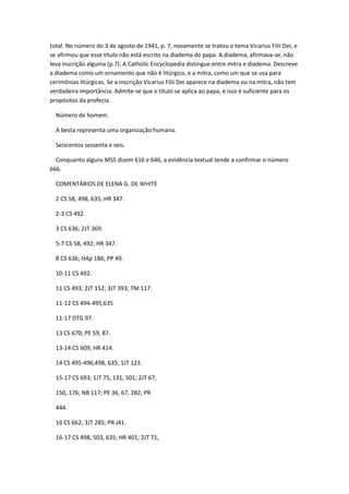 total. No número do 3 de agosto de 1941, p. 7, novamente se tratou o tema Vicarius Filii Dei, e
se afirmou que esse título não está escrito na diadema do papa. A diadema, afirmava-se, não
leva inscrição alguma (p.7). A Catholic Encyclopedia distingue entre mitra e diadema. Descreve
a diadema como um ornamento que não é litúrgico, e a mitra, como um que se usa para
cerimônias litúrgicas. Se a inscrição Vicarius Filii Dei aparece na diadema ou na mitra, não tem
verdadeira importância. Admite-se que o título se aplica ao papa, e isso é suficiente para os
propósitos da profecia.

  Número de homem.

  A besta representa uma organização humana.

  Seiscentos sessenta e seis.

  Conquanto alguns MSS dizem 616 e 646, a evidência textual tende a confirmar o número
666.

  COMENTÁRIOS DE ELENA G. DE WHITE

  2 CS 58, 498, 635; HR 347.

  2-3 CS 492.

  3 CS 636; 2JT 369.

  5-7 CS 58, 492; HR 347.

  8 CS 636; HAp 186; PP 49.

  10-11 CS 492.

  11 CS 493; 2JT 152; 3JT 393; TM 117.

  11-12 CS 494-495,635

  11-17 DTG 97.

  13 CS 670; PE 59, 87.

  13-14 CS 609; HR 414.

  14 CS 495-496,498, 635; 1JT 123.

  15-17 CS 693; 1JT 75, 131, 501; 2JT 67,

  150, 176; NB 117; PE 36, 67, 282; PR

  444.

  16 CS 662; 3JT 285; PR J41.

  16-17 CS 498, 503, 635; HR 401; 2JT 71,
 