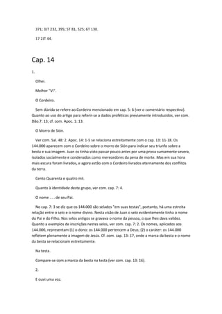 371; 3JT 232, 395; 5T 81, 525; 6T 130.

     17 2JT 44.




Cap. 14
1.

     Olhei.

     Melhor "Vi".

     O Cordeiro.

  Sem dúvida se refere ao Cordeiro mencionado em cap. 5: 6 (ver o comentário respectivo).
Quanto ao uso do artigo para referir-se a dados proféticos previamente introduzidos, ver com.
Dão.7: 13; cf. com. Apoc. 1: 13.

     O Morro de Sión.

   Ver com. Sal. 48: 2. Apoc. 14: 1-5 se relaciona estreitamente com o cap. 13: 11-18. Os
144.000 aparecem com o Cordeiro sobre o morro de Sión para indicar seu triunfo sobre a
besta e sua imagem. Juan os tinha visto passar pouco antes por uma prova sumamente severa,
isolados socialmente e condenados como merecedores da pena de morte. Mas em sua hora
mais escura foram livrados, e agora estão com o Cordeiro livrados eternamente dos conflitos
da terra.

     Cento Quarenta e quatro mil.

     Quanto à identidade deste grupo, ver com. cap. 7: 4.

     O nome . . . de seu Pai.

  No cap. 7: 3 se diz que os 144.000 são selados "em suas testas", portanto, há uma estreita
relação entre o selo e o nome divino. Nesta visão de Juan o selo evidentemente tinha o nome
do Pai e do Filho. Nos selos antigos se gravava o nome da pessoa, o que lhes dava validez.
Quanto a exemplos de inscrições nestes selos, ver com. cap. 7: 2. Os nomes, aplicados aos
144.000, representam (1) o dono: os 144.000 pertencem a Deus; (2) o caráter: os 144.000
refletem plenamente a imagem de Jesús. Cf. com. cap. 13: 17, onde a marca da besta e o nome
da besta se relacionam estreitamente.

     Na testa.

     Compare-se com a marca da besta na testa (ver com. cap. 13: 16).

     2.

     E ouvi uma voz.
 