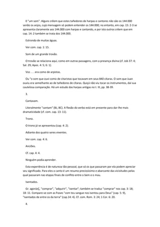 0 "um som". Alguns crêem que estes tañedores de harpas e cantores não são os 144.000
senão os anjos, cujo mensagem só podem entender os 144.000; no entanto, em cap. 15: 2-3 se
apresenta claramente aos 144.000 com harpas e cantando, e por isto outros crêem que em
cap. 14: 2 também se trata dos 144.000.

  Estrondo de muitas águas.

  Ver com. cap. 1: 15.

  Som de um grande trovão.

  O trovão se relaciona aqui, como em outras passagens, com a presença divina (cf. Job 37: 4;
Sal. 29; Apoc. 4: 5; 6: 1).

  Voz . . . era como de arpistas.

  Ou "o som que ouvi como de citaristas que tocavam em seus 840 cítaras. O som que Juan
ouviu era semelhante ao de tañedores de cítaras. Quiçá não viu tocar os instrumentos, daí sua
cautelosa comparação. Há um estudo das harpas antigas no t. III, pp. 38-39.

  3.

  Cantavam.

  Literalmente "cantam" (BJ, BC). A flexão do verbo está em presente para dar-lhe mais
dramaticidade (cf. com. cap. 13: 11).

  Trono.

  O trono já se apresentou (cap. 4: 2).

  Adiante dos quatro seres viventes.

  Ver com. cap. 4: 6.

  Anciões.

  Cf. cap. 4: 4.

  Ninguém podia aprender.

  Esta experiência é de natureza tão pessoal, que só os que passaram por ela podem apreciar
seu significado. Para eles o canto é um resumo preciosísimo e abarcante das vicisitudes pelas
qual passaram nas etapas finais de conflito entre o bem e o mau.

  Isentados.

   Gr. agorázÇ, "comprar", "adquirir", "isentar"; também se traduz "comprar" nos cap. 3: 18;
18: 11. Compare-se com as frases "com teu sangue nos isentou para Deus" (cap. 5: 9),
"isentados de entre os da terra" (cap.14: 4). Cf. com. Rom. 3: 24; 1 Cor. 6: 20.

  4.
 