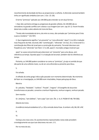 reconhecimento da bondade de Deus ao proporcionar a colheita. A oferenda nacional também
tinha um significado simbólico (ver com. 1 Cor. 15: 20).

  O termo "primícias" aplicado aos 144.000 pude entender-se em duas formas:

  l. Que são a primeira entrega ou progressos da grande colheita. Os 144.000 são os
vencedores no grande conflito com a besta e sua imagem (ver com. cap.14: 1). Foram livrados
desta luta e estão a salvo adiante do trono de Deus.

  "Tendo sido transladado da terra, de entre os vivos, são contados por "primícias para Cristo
e para o Cordeiro" " (CS 707)

  2. Que singelamente significa "um presente" ou "uma oferenda". Aparj" é na LXX a tradução
mais frequente do Heb. terumah, 841 "contribuição", "oferenda". Em Exo. 25: 2-3 terumah é a
contribuição dos filhos de Israel para a construção do santuário. Terumah descreve com
freqüência uma "oferenda" (ver Núm. 5: 9, LXX, aparj"). Inscrições antigas mostram que

  aparj" se usava comummente para descrever um "presente" para uma deusa, sem
referência ao tempo. Quando aparj" é a tradução de terumah, também não há referência ao
tempo.

  Portanto, os 144.000 podem considerar-se como as "primícias", já seja no sentido de que
são parte de uma colheita maior, ou de ser uma oferenda ou presente para Deus.

  5.

  Foi achada.

  A reflexão do verbo grego indica ação passada num momento determinado. No momento
de fazer-se a investigação, os 144.000 eram intachables, limpos pela graça de Deus.

  Mentira

  Gr. pséudos, "falsidade", "sutileza", "fraude", "engano". O Evangelho de Jesucristo
transformasse ao pecador, converte-o nenhum fingimento, nenhum engano, nenhum pecado.

  Sem mancha

  Gr. ámÇmos, "sem defeito", "sem culpa" (ver com. Éfe. 1: 4; cf. PVGM 47-48; TM 506).

  Adiante do trono.

  A evidência textual estabelece (cf. p. 10) a omissão desta frase. A omitem a BJ, BA, BC e NC

  6.

  Vi.

  Começa uma nova cena. Os acontecimentos representados nesta visão precedem
cronologicamente aos que Juan descreveu nos vers. 1-5.

  Por no meio do céu.
 