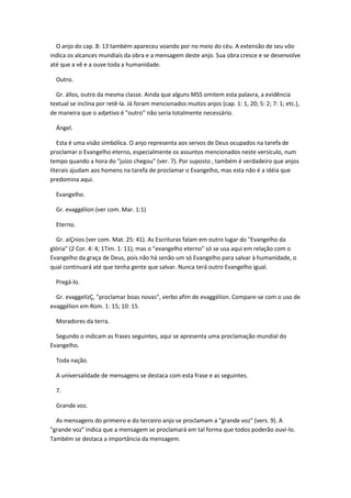O anjo do cap. 8: 13 também apareceu voando por no meio do céu. A extensão de seu vôo
indica os alcances mundiais da obra e a mensagem deste anjo. Sua obra cresce e se desenvolve
até que a vê e a ouve toda a humanidade.

  Outro.

  Gr. állos, outro da mesma classe. Ainda que alguns MSS omitem esta palavra, a evidência
textual se inclina por retê-la. Já foram mencionados muitos anjos (cap. 1: 1, 20; 5: 2; 7: 1; etc.),
de maneira que o adjetivo é "outro" não seria totalmente necessário.

  Ángel.

   Esta é uma visão simbólica. O anjo representa aos servos de Deus ocupados na tarefa de
proclamar o Evangelho eterno, especialmente os assuntos mencionados neste versículo, num
tempo quando a hora do "juízo chegou" (ver. 7). Por suposto , também é verdadeiro que anjos
literais ajudam aos homens na tarefa de proclamar o Evangelho, mas esta não é a idéia que
predomina aqui.

  Evangelho.

  Gr. evaggélion (ver com. Mar. 1:1)

  Eterno.

  Gr. aiÇnios (ver com. Mat. 25: 41). As Escrituras falam em outro lugar do "Evangelho da
glória" (2 Cor. 4: 4; 1Tim. 1: 11); mas o "evangelho eterno" só se usa aqui em relação com o
Evangelho da graça de Deus, pois não há senão um só Evangelho para salvar à humanidade, o
qual continuará até que tenha gente que salvar. Nunca terá outro Evangelho igual.

  Pregá-lo.

  Gr. evaggelízÇ, "proclamar boas novas", verbo afim de evaggélion. Compare-se com o uso de
evaggélion em Rom. 1: 15; 10: 15.

  Moradores da terra.

  Segundo o indicam as frases seguintes, aqui se apresenta uma proclamação mundial do
Evangelho.

  Toda nação.

  A universalidade de mensagens se destaca com esta frase e as seguintes.

  7.

  Grande voz.

  As mensagens do primeiro e do terceiro anjo se proclamam a "grande voz" (vers. 9). A
"grande voz" indica que a mensagem se proclamará em tal forma que todos poderão ouví-lo.
Também se destaca a importância da mensagem.
 