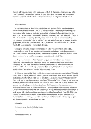 Juan viu a Cristo que andava entre eles (Apoc. 1: 13; 2: 1). Diz-se especificamente que estes
"sete candeleros" representam a igrejas na terra, e portanto não devem ser considerados
como o equivalente celestial do candelero de sete braços do antigo santuário terrenal.

  13.

  Filho do Homem.

   Gr. huiós anthropou. O texto grego não tem o artigo definido. É uma tradução exata do
kebar "enash arameo (ver com. Dão. 7:13), e parece ter aqui o mesmo significado. O que se
comenta de kebar "enash se pode, portanto, aplicar a huiós anthrÇpou, pois sabemos por
Apoc. 1: 11, 18 que Aquele a quem se faz referência, como em Dão. 7: 13, é a Cristo. O título "o
Filho do Homem", com o artigo definido, usa-se mais de 80 vezes para referir-se a Cristo no
NT, enquanto a expressão "Filho do Homem", sem o artigo definido, usa-se para ele no NT em
grego só em outros dois casos: em Apoc. 14: 14, que é uma clara alusão a Dão. 7: 13, e em
Juan 5: 27, onde se recalca a humanidade de Jesús.

  Se se aplica o mesmo princípio como no caso de kebar "enash (ver com. Dão. 7: 13),
chegamos à conclusão de que Juan está contemplando aqui a Cristo em visão pela primeira
vez. Quem é este ser glorioso? Não tem a forma de um anjo nem de outro ser celestial, senão
de um homem. Sua forma é humana apesar de seu deslumbrante brilho.

   Ainda que Juan escreveu o Apocalipsis em grego, sua maneira de expressar-se com
freqüência é a de sua arameo materno (o idioma que falavam os judeus de Palestina em
tempos do NT). Isto pode ver-se em suas expressões idiomáticas, e é possível que huiós
anthrópou "filho de homem", seja uma destas. Se é assim, "filho de homem" significaria
simplesmente "ser humano", "homem" (ver com. Dão. 7: 13).

  Os "filhos da ressurreição" (Luc. 20: 36) são simplesmente pessoas ressuscitadas, e "filhos do
reino" (Mat. 8: 12) são, da mesma maneira, pessoas aptas para o reino. Assim também "os que
estão de casamentos" (Mar. 2: 19) são os convidados aos casamentos; os "filhos deste século"
(Luc. 16: 8) são os que vivem para este mundo; os "filhos de ira" (Éfe. 2: 3) são os que se arcam
o castigo por causa de suas más obras, e os "filhos de Belial" (1 Rei. 21: 10, RVA, margem) são
pessoas malvadas, desprezíveis. Quando o Cristo glorificado se manifestou a Juan com
esplendor celestial, ainda se lhe apresentou com a semelhança de um ser humano. Ainda que
Cristo é eternamente preexistente em sua condição de segunda pessoa da Deidade e sempre o
será, tomou sobre si a humanidade para toda a eternidade futura (ver t. V, pp. 894-896). ¡Que
consolo é saber que nosso Senhor, que ascendeu e foi glorificado, é ainda nosso irmão na
humanidade e, no entanto, também é Deus! Para um melhor entendimento desta passagem,
ver Problems in Bible Translation, pp. 241-243.

  Até os pés.

  Um vestido longo é símbolo de dignidade.

  14.

  Brancos como branca lã.
 