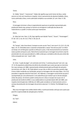 Temei.

  Gr. fobéÇ, "temer", "reverenciar". Fobéo não significa aqui sentir temor de Deus, senão
acercar-se a ele com reverência e respeito. Inclui o pensamento de absoluta lealdade a Deus,
numa submissão a Deus, numa submissão completa a sua vontade. (cf. com. Deut. 4: 10).

  Deus.

  A mensagem de temer a Deus é especialmente oportuno no período representado pela
predicación deste anjo, porque os homens se entregaram à adoração dos deuses do
materialismo e o poder e muitos outros que inventaram.

  Gloria.

  Gr. dóxa (ver com. Rom. 3; 23). Aqui significa sem dúvida "honra", "louvor", "homenagem".
Cf. Sal. 115: 1; Isa. 42: 12; 2. Ped. 3: 18; Jud. 25.

  Hora.

   Ou "tempo", não é hora literal. Compare-se este uso de "hora" com Juan 4: 21, 23; 5: 25, 28;
Apoc. 14: 15. Entendida assim, é possível compreender a classe "hora de seu juízo" se refere
ao tempo, em sentido geral, quando se efetuará o juízo, e não necessariamente ao momento
exato quando começará o juízo. Nesta forma é possível que a mensagem do primeiro anjo foi
proclamado nos anos que precederam a 1844, ainda que a verdadeira obra de juízo ainda não
tinha começado (ver com. "juízo"). 842.

  Juízo.

  Gr. krísis, "a ação de julgar", em contraste com kríma, "a sentença do juízo" (ver com. cap.
17: 1). Os expositores adventistas do sétimo dia entendem que o juízo que aqui se menciona
foi o que começou em 1884, representando simbolicamente pela purificação do santuário
terrenal (ver com. Dão. 8: 14). Pode deduzir-se que não se refere ao executivo quando vinga
Cristo e todos receberão sua retribuição, porque as mensagens dos três anjos (Apoc. 14: 6-12)
precedem à segunda vinda de Cristo (vers. 14). Ademais, a mensagem concerniente ao juízo é
acompanhado por uma exhortación e uma advertência que revelam que no dia da salvação
ainda não passou. Os homens podem ainda procurar a Deus e escapar da ira que virá. A
predicación de Guillermo Miller e seus colaboradores no período desde 1831 até 1884, com
respeito à terminação dos 2.300 dias em 1844, pode considerar-se historicamente como o
começo da predicación da mensagem do primeiro anjo (ver F. D. Nichol, The Midnight Cry, p.
284).

  Mas essa mensagem teve validez desde então, e continuará tendo-a até que caia o pano que
porá fim à oportunidade de salvação para o homem.

  Chegou.

  Ou "veio".

  Adorai.
 