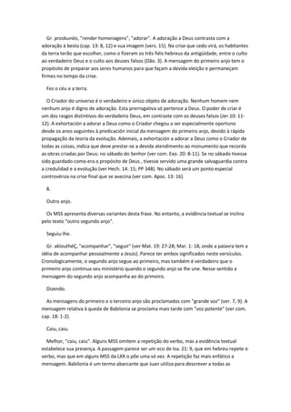 Gr. proskunéo, "render homenagens", "adorar". A adoração a Deus contrasta com a
adoração à besta (cap. 13: 8, 12) e sua imagem (vers. 15). Na crise que cedo virá, os habitantes
da terra terão que escolher, como o fizeram os três fiéis hebreus da antigüidade, entre o culto
ao verdadeiro Deus e o culto aos deuses falsos (Dão. 3). A mensagem do primeiro anjo tem o
propósito de preparar aos seres humanos para que façam a devida eleição e permaneçam
firmes no tempo da crise.

  Fez o céu e a terra.

   O Criador do universo é o verdadeiro e único objeto de adoração. Nenhum homem nem
nenhum anjo é digno de adoração. Esta prerrogativa só pertence a Deus. O poder de criar é
um dos rasgos distintivos do verdadeiro Deus, em contraste com os deuses falsos (Jer.10: 11-
12). A exhortación a adorar a Deus como o Criador chegou a ser especialmente oportuno
desde os anos seguintes à predicación inicial da mensagem do primeiro anjo, devido à rápida
propagação da teoria da evolução. Ademais, a exhortación a adorar a Deus como o Criador de
todas as coisas, indica que deve prestar-se a devida atendimento ao monumento que recorda
as obras criadas por Deus: no sábado do Senhor (ver com. Exo. 20: 8-11). Se no sábado tivesse
sido guardado como era o propósito de Deus , tivesse servido uma grande salvaguardia contra
a credulidad e a evolução (ver Hech. 14: 15; PP 348). No sábado será um ponto especial
controvérsia na crise final que se avecina (ver com. Apoc. 13: 16).

  8.

  Outro anjo.

  Os MSS apresenta diversas variantes desta frase. No entanto, a evidência textual se inclina
pelo texto "outro segundo anjo".

  Seguiu-lhe.

  Gr. aklouthéÇ, "acompanhar", "seguir" (ver Mat. 19: 27-28; Mar. 1: 18, onde a palavra tem a
idéia de acompanhar pessoalmente a Jesús). Parece ter ambos significados neste versículos.
Cronologicamente, o segundo anjo segue ao primeiro, mas também é verdadeiro que o
primeiro anjo continua seu ministério quando o segundo anjo se lhe une. Nesse sentido a
mensagem do segundo anjo acompanha ao do primeiro.

  Dizendo.

  As mensagens do primeiro e o terceiro anjo são proclamados com "grande voz" (ver. 7, 9). A
mensagem relativa à queda de Babilonia se proclama mais tarde com "voz potente" (ver com.
cap. 18: 1-2).

  Caiu, caiu.

  Melhor, "caiu, caiu". Alguns MSS omitem a repetição do verbo, mas a evidência textual
estabelece sua presença. A passagem parece ser um eco de Isa. 21: 9, que em hebreu repete o
verbo, mas que em alguns MSS da LXX o põe uma só vez. A repetição faz mais enfático a
mensagem. Babilonia é um termo abarcante que Juan utiliza para descrever a todas as
 