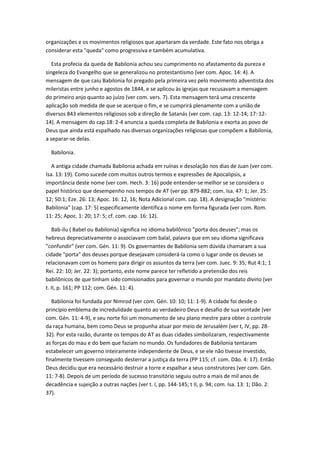 organizações e os movimentos religiosos que apartaram da verdade. Este fato nos obriga a
considerar esta "queda" como progressiva e também acumulativa.

   Esta profecia da queda de Babilonia achou seu cumprimento no afastamento da pureza e
singeleza do Evangelho que se generalizou no protestantismo (ver com. Apoc. 14: 4). A
mensagem de que caiu Babilonia foi pregado pela primeira vez pelo movimento adventista dos
mileristas entre junho e agostos de 1844, e se aplicou às igrejas que recusavam a mensagem
do primeiro anjo quanto ao juízo (ver com. vers. 7). Esta mensagem terá uma crescente
aplicação sob medida de que se acerque o fim, e se cumprirá plenamente com a união de
diversos 843 elementos religiosos sob a direção de Satanás (ver com. cap. 13: 12-14; 17: 12-
14). A mensagem do cap.18: 2-4 anuncia a queda completa de Babilonia e exorta ao povo de
Deus que ainda está espalhado nas diversas organizações religiosas que compõem a Babilonia,
a separar-se delas.

  Babilonia.

   A antiga cidade chamada Babilonia achada em ruínas e desolação nos dias de Juan (ver com.
Isa. 13: 19). Como sucede com muitos outros termos e expressões de Apocalipsis, a
importância deste nome (ver com. Hech. 3: 16) pode entender-se melhor se se considera o
papel histórico que desempenho nos tempos de AT (ver pp. 879-882; com. Isa. 47: 1; Jer. 25:
12; 50:1; Eze. 26: 13; Apoc. 16: 12, 16; Nota Adicional com. cap. 18). A designação "mistério:
Babilonia" (cap. 17: 5) especificamente identifica o nome em forma figurada (ver com. Rom.
11: 25; Apoc. 1: 20; 17: 5; cf. com. cap. 16: 12).

   Bab-ilu ( Babel ou Babilonia) significa no idioma babilônico "porta dos deuses"; mas os
hebreus depreciativamente o associavam com balal, palavra que em seu idioma significava
"confundir" (ver com. Gén. 11: 9). Os governantes de Babilonia sem dúvida chamaram a sua
cidade "porta" dos deuses porque desejavam considerá-la como o lugar onde os deuses se
relacionavam com os homens para dirigir os assuntos da terra (ver com. Juec. 9: 35; Rut 4:1; 1
Rei. 22: 10; Jer. 22: 3); portanto, este nome parece ter refletido a pretensão dos reis
babilônicos de que tinham sido comisionados para governar o mundo por mandato divino (ver
t. II, p. 161; PP 112; com. Gén. 11: 4).

   Babilonia foi fundada por Nimrod (ver com. Gén. 10: 10; 11: 1-9). A cidade foi desde o
princípio emblema de incredulidade quanto ao verdadeiro Deus e desafio de sua vontade (ver
com. Gén. 11: 4-9), e seu norte foi um monumento de seu plano mestre para obter o controle
da raça humana, bem como Deus se propunha atuar por meio de Jerusalém (ver t, IV, pp. 28-
32). Por esta razão, durante os tempos do AT as duas cidades simbolizaram, respectivamente
as forças do mau e do bem que faziam no mundo. Os fundadores de Babilonia tentaram
estabelecer um governo inteiramente independente de Deus, e se ele não tivesse investido,
finalmente tivessem conseguido desterrar a justiça da terra (PP 115; cf. com. Dão. 4: 17). Então
Deus decidiu que era necessário destruir a torre e espalhar a seus construtores (ver com. Gén.
11: 7-8). Depois de um período de sucesso transitório seguiu outro a mais de mil anos de
decadência e sujeição a outras nações (ver t. I, pp. 144-145; t II, p. 94; com. Isa. 13: 1; Dão. 2:
37).
 