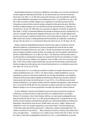 Quando Nabuconodosor II reconstruiu a Babilonia, esta chegou a ser uma das maravilhas do
mundo antigo (ver Nota Adicional de Dão. 4). Seu plano de que seu reino fora universal e
eterno (ver com. Dão. 3: 1; 4: 30), teve sucesso até certo grau, pois em esplendor e poder o
novo Império Babilônico sobrepujó a seus predecessores (ver t. II, pp 94-96; com. cap. 2: 38-
38; 4: 30); no entanto, também chegou a ser a orgulhosa e cruel opressora (ver Ed 171).
Conquistou ao povo de Deus e pôs em perigo o propósito divino para este povo. Mas Deus
humilhou a Nabuconodosor com uma dramática série de acontecimentos, e submeteu sua
vontade (ver t. IV, pp. 779- 780). Mas seus sucessores se negaram a humilhar-se adiante de
Deus (Dão. 5: 18-22), e finalmente Babilonia foi pesada nas balanças do céu e achada falta, e o
reino foi "rompido" pelo decreto do Vigilante divino (ver com. Dão. 5: 26-28). Babilonia foi
durante certo tempo a capital do Império Persa, mas foi destruída por Jerjes (cf. t. III, pp. 459-
460). Através dos séculos a cidade gradualmente foi perdendo seu esplendor e importância,
até que a fins do século I d. C. virtualmente deixou de existir (ver Isa. 13: 19; Apoc. 18: 21).

   Desde a queda da antiga Babilonia Satanás sempre tentou reger o mundo por meio de
diferentes potências, e provavelmente o tivesse conseguido faz muito de não ser pelas
repetidas intervenções divinas (ver com. Dão. 2: 39-43). Sua tentativa mais audaz e do que
quase conseguiu completo sucesso foi feita, sem dúvida, por meio do papado, especialmente
durante a Idade Média (ver t. IV, p. 863; com. Dão. 7: 25). Mas Deus interveio para evitar o
triunfo de todas as subsequentes ameaças ao cumprimento final de seus propósitos ( cf. Apoc.
12: 5, 8, 16), e por isso as nações nunca puderam "colar-se" 844 a uma com a outra (ver com.
Dão. 2: 43). O mau contém o germe da divisão; mas cerca do fim do tempo se permitirá que
Satanás consiga uma união que por um curto período parecerá ser um completo sucesso (ver
com. Apoc. 16: 13-14, 16; 17:12-14).

   A fins do século I d. C. os cristãos já se referiam à cidade e ao Império Romano com o nome
críptico de Babilonia (ver com. 1 Ped. 5: 13). Nesse tempo a cidade de Babilonia, uma vez
esplendorosa, jazia em ruínas quase totalmente; era um lugar deshabitado, um verdadeiro
símbolo da sorte que lhe espera à Babilonia espiritual dos últimos dias. Os judeus sofreram
intensamente sob a mão cruel de Roma (ver t. V, pp. 70-71; t. VI, p. 89) bem como tinham
sofrido sob Babilonia, e os cristãos também sofreram repetidas perseguições a mãos de Roma
(ver t. VI, pp. 62-63, 85-86, 89). Por isto, tanto para os judeus como para os cristãos o nome
Babilonia chegou a ser um termo apropriado e acusador para descrever à Roma imperial.

   O nome "Babilonia" aparece com freqüência como uma clave nos primeiros séculos do
cristianismo, na literatura judia e cristã, para referir-se à cidade de Roma e ao Império
Romano. Por exemplo, o livro V dos Oráculos sibilinos, uma obra judia seudoepigráfica que
data de arredor do 125 d.C. (ver t. V, p. 90), apresenta algo que tem o propósito de ser uma
profecia da sorte de Roma, estreitamente paralela com a descrição da Babilonia simbólica do
Apocalipsis. Fala de Roma como de uma "cidade impía" que ama a "magia", deleita-se em
"adultérios" e tem "um coração sanguinário e uma mente impía". O escritor observa que
"muitos fiéis santos dos hebreus pereceram" a mãos dela, e prediz sua desolação final: "Em
viudez te sentarás em tuas ribeiras . . . Mas tu disseste, sou única, e nenhum trará sobre mim a
ruína; mas agora Deus . . . te destruirá a ti e a todos os teus" (linhas 162-179; cf. Apoc. 18: 5-8).
Em 2 Baruc, outra obra seudoepigráfica do século I ou II d. C., o nome Babilonia se usa para
 