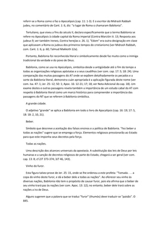 referir-se a Roma como o faz o Apocalipsis (cap. 11: 1-3). E o escritor do Midrash Rabbah
judeu, no comentário de Cant. 1: 6, diz: "o lugar de Roma o chamaram Babilonia".

  Tertuliano, que viveu a fins do século II, declara especificamente que o termo Babilonia se
refere no Apocalipsis à cidade capital da Roma imperial (Contra Marción iii. 13; Resposta aos
judeus 9; ver também Ireneo, Contra herejías v. 26. 1). "Edom" era outra designação em clave
que aplicavam a Roma os judeus dos primeiros tempos do cristianismo (ver Midrash Rabbah,
com. Cant. 1: 6, p. 60; Talmud Makkoth 12a).

  Portanto, Babilonia foi reconhecida literal e simbolicamente desde faz muito como a inimiga
tradicional da verdade e do povo de Deus.

  Babilonia, como se usa no Apocalipsis, simboliza desde a antigüidade até o fim do tempo a
todas as organizações religiosas apóstatas e a seus caudilhos (ver com. cap. 17: 5; 18: 24). Uma
comparação das muitas passagens do AT onde se expõem detalhadamente os pecados e a
sorte da Babilonia literal, demonstra cuán apropriada é a aplicação figurada deste nome (ver
com. Isa. 47: 1; Jer. 25: 12; 50: 1; Apoc. 16: 12-21; 17; 18; ver Nota Adicional do cap. 18). Um
exame destes e outras passagens revela também a importância de um estudo cabal do AT com
respeito à Babilonia literal como um marco histórico para compreender a importância das
passagens do NT que se referem à Babilonia simbólica.

  A grande cidade.

  O adjetivo "grande" se aplica a Babilonia em todo o livro de Apocalipsis (cap. 16: 19; 17: 5,
18: 18: 2, 10, 21).

  Beber.

  Símbolo que descreve a aceitação dos falsos ensinos e a política de Babilonia. "Fez beber a
todas as nações" sugere que se emprega a força. Elementos religiosos pressionarão ao Estado
para que este imponha seus decretos pela força.

  Todas as nações.

  Uma descrição dos alcances universais da apostasía. A substituição das leis de Deus por leis
humanas e a sanção de decretos religiosos de parte do Estado, chegará a ser geral (ver com.
cap. 13: 8; cf 2JT 373-374; 3JT 46, 143).

  Vinho do furor.

  Esta figura talvez prove de Jer. 25: 15, onde se lhe ordenou a este profeta: "Tomada . . . a
copa do vinho deste furor, e dá a beber dele a todas as nações". Ao oferecer seu vinho às
diversas nações, Babilonia não tem o propósito de causar furor, pois ela afirma que o beber de
seu vinho trará paz às nações (ver com. Apoc. 13: 12); no entanto, beber dele trará sobre as
nações a ira de Deus.

  Alguns sugerem que a palavra que se traduz "furor" (thumós) deve traduzir-se "paixão". O
845.
 