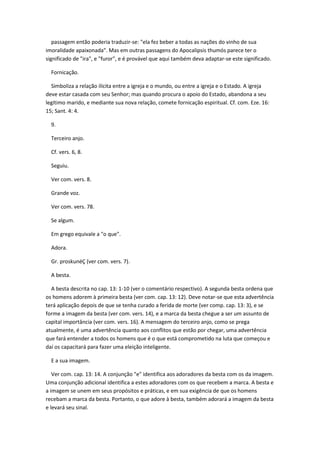 passagem então poderia traduzir-se: "ela fez beber a todas as nações do vinho de sua
imoralidade apaixonada". Mas em outras passagens do Apocalipsis thumós parece ter o
significado de "ira", e "furor", e é provável que aqui também deva adaptar-se este significado.

  Fornicação.

  Simboliza a relação ilícita entre a igreja e o mundo, ou entre a igreja e o Estado. A igreja
deve estar casada com seu Senhor; mas quando procura o apoio do Estado, abandona a seu
legítimo marido, e mediante sua nova relação, comete fornicação espiritual. Cf. com. Eze. 16:
15; Sant. 4: 4.

  9.

  Terceiro anjo.

  Cf. vers. 6, 8.

  Seguiu.

  Ver com. vers. 8.

  Grande voz.

  Ver com. vers. 78.

  Se algum.

  Em grego equivale a "o que".

  Adora.

  Gr. proskunéÇ (ver com. vers. 7).

  A besta.

  A besta descrita no cap. 13: 1-10 (ver o comentário respectivo). A segunda besta ordena que
os homens adorem à primeira besta (ver com. cap. 13: 12). Deve notar-se que esta advertência
terá aplicação depois de que se tenha curado a ferida de morte (ver comp. cap. 13: 3), e se
forme a imagem da besta (ver com. vers. 14), e a marca da besta chegue a ser um assunto de
capital importância (ver com. vers. 16). A mensagem do terceiro anjo, como se prega
atualmente, é uma advertência quanto aos conflitos que estão por chegar, uma advertência
que fará entender a todos os homens que é o que está comprometido na luta que começou e
daí os capacitará para fazer uma eleição inteligente.

  E a sua imagem.

   Ver com. cap. 13: 14. A conjunção "e" identifica aos adoradores da besta com os da imagem.
Uma conjunção adicional identifica a estes adoradores com os que recebem a marca. A besta e
a imagem se unem em seus propósitos e práticas, e em sua exigência de que os homens
recebam a marca da besta. Portanto, o que adore à besta, também adorará a imagem da besta
e levará seu sinal.
 