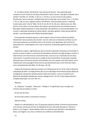 Gr. eis aiÇnas aiÇnÇn, literalmente "para séculos de séculos". Esta expressão pode
comparar-se com a frase eis ton aiÇna, literalmente "para o século", pelo geral traduzida "para
sempre" (ver Mat. 21: 19; Mar. 3: 29; Luc. 1: 55; etc.), ou com a frase eis tóus aiÇnas,
literalmente "para os séculos", também pelo comum traduzida "para sempre" (Luc. 1: 33; Rom.
1: 25; 11: 36), ou com o adjetivo aiÇnios, literalmente "que dura pelos séculos", traduzido
muitas vezes como "eterno" (Mat. 18: 8; 19: 16, 29; 25: 41, 46; etc.). AiÇnios (ver com. Mat.
25:41), eis ton aiÇna e eis tóus aiÇnas não indicam necessariamente uma existência eterna.
Mas algum poderá perguntar-se: Estas expressões não significam as vezes perpetuidade? E se
é assim, a expressão composta eis aiÇnas aiÇnÇn, não deve significar "pelos séculos 846 dos
séculos", uma declaração mais enfática de perpetuidade?.

   Esta expressão composta aparece e outros lugares como eís tóus to aiÇnas tÇn aiÇnÇn,
literalmente "para os séculos dos séculos", mas em cada caso se relaciona com Deus ou com
Cristo para expressar sua existência eterna. No entanto, este significado não se deriva da
expressão em si, senão daquilo com o que se relaciona. A expressão significa de por si muitos
séculos.

  Explicamos a seguir o significado que aqui se lhe dá à expressão composta já mencionada. O
assunto ao qual se refere é o tormento dos adoradores da besta num lago de fogo e enxofre. A
vida humana num meio tal seria sumamente breve, mas se se usa a expressão eis ton aiÇna,
"pelo século", é possível concluir que o castigo só será momentâneo. A expressão composta
demonstra que o tormento será por certo período, mas, por suposto, não interminável. Isto é
evidente por outras passagens das Escrituras que demonstram que a sorte final dos impíos
será o aniquilamento total (Mat. 10: 28; Apoc. 20: 14).

  A figura da fumaça que sobe para sempre sem dúvida prove de Isa. 34:10, onde se descreve
a desolação de Edom. O antigo profeta não viu em visão fogos intermináveis porque depois da
conflagración, da qual diz "perpetuamente subirá sua fumaça", a terra se converte num
deserto de desolação habitado por animais selvagens (vers. 10-15). O que a figura denota é
completa destruição. Ver com. Mal. 4:1.

  Repouso.

  Gr. anápausis, "cessação", "descanso", "refrigerio". O significado é que o castigo será
contínuo até que sobreva a morte.

  De dia nem de noite.

  As horas não contam; o tormento é contínuo.

  Adoram à besta.

  Repete-se a identificação (cf. vers. 9) quiçá para adicionar ênfase. O terceiro anjo proclama
uma ameaça sumamente terrível. Os habitantes da terra não terão desculpa se "adoram à
besta e a sua imagem". Devem dedicar todos seus esforços para descobrir a identidade da
besta, sua imagem e seu sinal, e conhecer seus artifícios e procedimentos.

  12.
 