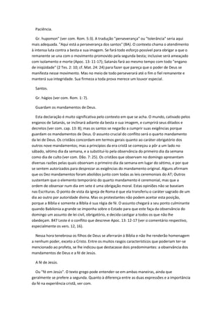 Paciência.

   Gr. hupomon" (ver com. Rom. 5:3). A tradução "perseverança" ou "tolerância" seria aqui
mais adequada. "Aqui está a perseverança dos santos" (BA). O contexto chama o atendimento
à intensa luta contra a besta e sua imagem. Se fará todo esforço possível para obrigar a que o
remanente se una com o movimento promovido pela segunda besta; inclusive será ameaçado
com isolamento e morte (Apoc. 13: 11-17); Satanás fará ao mesmo tempo com todo "engano
de iniqüidade" (2 Tes. 2: 10; cf. Mat. 24: 24) para fazer que pareça que o poder de Deus se
manifesta nesse movimento. Mas no meio de todo perseverará até o fim o fiel remanente e
manterá sua integridade. Sua firmeza a toda prova merece um louvor especial.

  Santos.

  Gr. hágios (ver com. Rom. 1: 7).

  Guardam os mandamentos de Deus.

  Esta declaração é muito significativa pelo contexto em que se acha. O mundo, cativado pelos
enganos de Satanás, se inclinará adiante da besta e sua imagem, e cumprirá seus ditados e
decretos (ver com. cap. 13: 8); mas os santos se negarão a cumprir suas exigências porque
guardam os mandamentos de Deus. O assunto crucial do conflito será o quarto mandamento
da lei de Deus. Os cristãos concordam em termos gerais quanto ao caráter obrigatório dos
outros nove mandamentos; mas a princípios da era cristã se começou a pôr a um lado no
sábado, sétimo dia da semana, e a substituí-lo pela observância do primeiro dia da semana
como dia de culto (ver com. Dão. 7: 25). Os cristãos que observam no domingo apresentam
diversas razões pelas quais observam o primeiro dia da semana em lugar do sétimo, e por que
se sentem autorizados para desprezar as exigências do mandamento original. Alguns afirmam
que os Dez mandamentos foram abolidos junto com todas as leis ceremoniais do AT; Outros
sustentam que o elemento temporário do quarto mandamento é ceremonial, mas que a
ordem de observar num dia em sete é uma obrigação moral. Estas opiniões não se baseiam
nas Escrituras. O ponto de vista da igreja de Roma é que ela transferiu o caráter sagrado de um
dia ao outro por autoridade divina. Mas os protestantes não podem aceitar esta posição,
porque a Bíblia e somente a Bíblia é sua régia de fé. O assunto chegará a seu ponto culminante
quando Babilonia a grande se imponha sobre o Estado para que este faça da observância do
domingo um assunto de lei civil, obrigatório, e decida castigar a todos os que não lhe
obedeçam. 847 Leste é o conflito que descreve Apoc. 13: 12-17 (ver o comentário respectivo,
especialmente os vers. 12, 16).

  Nessa hora tenebrosa os filhos de Deus se aferrarán à Bíblia e não lhe renderão homenagem
a nenhum poder, exceto a Cristo. Entre os muitos rasgos característicos que poderiam ter-se
mencionado ao profeta, se lhe indicou que destacasse dois predominantes: a observância dos
mandamentos de Deus e a fé de Jesús.

  A fé de Jesús.

  Ou "fé em Jesús". O texto grego pode entender-se em ambas maneiras, ainda que
geralmente se prefere a segunda. Quanto à diferença entre as duas expressões e a importância
da fé na experiência cristã, ver com.
 