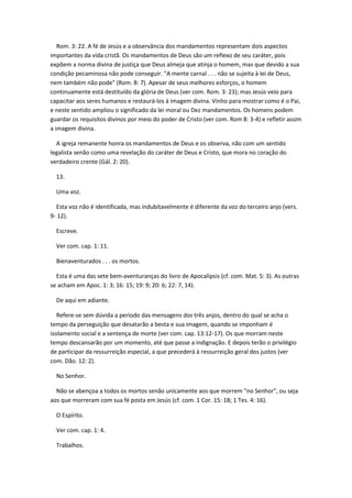 Rom. 3: 22. A fé de Jesús e a observância dos mandamentos representam dois aspectos
importantes da vida cristã. Os mandamentos de Deus são um reflexo de seu caráter, pois
expõem a norma divina de justiça que Deus almeja que atinja o homem, mas que devido a sua
condição pecaminosa não pode conseguir. "A mente carnal . . . não se sujeita à lei de Deus,
nem também não pode" (Rom. 8: 7). Apesar de seus melhores esforços, o homem
continuamente está destituído da glória de Deus (ver com. Rom. 3: 23); mas Jesús veio para
capacitar aos seres humanos e restaurá-los à imagem divina. Vinho para mostrar como é o Pai,
e neste sentido ampliou o significado da lei moral ou Dez mandamentos. Os homens podem
guardar os requisitos divinos por meio do poder de Cristo (ver com. Rom 8: 3-4) e refletir assim
a imagem divina.

  A igreja remanente honra os mandamentos de Deus e os observa, não com um sentido
legalista senão como uma revelação do caráter de Deus e Cristo, que mora no coração do
verdadeiro crente (Gál. 2: 20).

  13.

  Uma voz.

  Esta voz não é identificada, mas indubitavelmente é diferente da voz do terceiro anjo (vers.
9- 12).

  Escreve.

  Ver com. cap. 1: 11.

  Bienaventurados . . . os mortos.

  Esta é uma das sete bem-aventuranças do livro de Apocalipsis (cf. com. Mat. 5: 3). As outras
se acham em Apoc. 1: 3; 16: 15; 19: 9; 20: 6; 22: 7, 14).

  De aqui em adiante.

   Refere-se sem dúvida a período das mensagens dos três anjos, dentro do qual se acha o
tempo da perseguição que desatarão a besta e sua imagem, quando se imponham é
isolamento social e a sentença de morte (ver com. cap. 13:12-17). Os que morram neste
tempo descansarão por um momento, até que passe a indignação. E depois terão o privilégio
de participar da ressurreição especial, a que precederá à ressurreição geral dos justos (ver
com. Dão. 12: 2).

  No Senhor.

  Não se abençoa a todos os mortos senão unicamente aos que morrem "no Senhor", ou seja
aos que morreram com sua fé posta em Jesús (cf. com. 1 Cor. 15: 18; 1 Tes. 4: 16).

  O Espírito.

  Ver com. cap. 1: 4.

  Trabalhos.
 