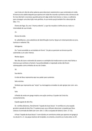Juan trata em vão de achar palavras para descrever exatamente o que contempla em visão.
A brancura do cabelo daquele que aparece em visão lhe recorda a primeira vista a brancura da
lã; mas não bem o escreveu quando pensa em algo ainda mais branco: a neve, e a adiciona
para conseguir uma descrição mais perfeita. A sua mente quiçá também foi a descrição de
Dão. 7: 9.

  Chama de fogo. Ou uma "chama ardente", o que faz ressaltar o brilho de seu rosto e a
intensidade de sua mirada.

  15.

  Bronze brunido.

  Gr. jalkolíbanon, uma substância de identificação incerta. Quiçá um metal parecido ao ouro,
lustroso e radiante.756.

  Refulgente.

  Ou "como acendido ou acrisolado em forno". Os pés se pareciam ao bronze que foi
submetido a um calor intenso.

  Muitas águas.

  Nos dias de Juan o estrondo do oceano e o estrépito do trovão eram os sons mais fortes e
intensos que conhecia o homem. Sua profundidade e majestade ainda não foram
sobrepujados como símbolos da voz do Criador.

  16.

  Sua destra.

  A mão de Deus representa aqui seu poder para sustentar.

  Sete estrelas.

  Símbolo que representa aos "anjos" ou mensageiros enviados às sete igrejas (ver com. vers.
20).

  Saía.

  A flexão do verbo em grego implica uma ação contínua. O poder de Cristo faz
constantemente.

  Espada aguda de dois fios.

  Gr. romfáia dístomos, literalmente "espada de duas bocas". A romfáia era uma espada
grande e pesada de dois fios. É a palavra que usa a LXX para descrever a espada que Deus
colocou na entrada do Edén (ver com. Gén. 3: 24) e a espada de Goliat (1 Sam. 17: 51).

  A frase "espada de duas bocas" é sem dúvida um semitismo ainda que aparece em grego já
no século V a. C. nas peças teatrais de Eurípides; no entanto, encontra-se muito antes no AT,
 