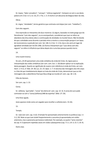 Gr. kopos, "labor cansadora", "cansaço", "esforço esgotante". Compare-se com o uso desta
palavra em 2 Cor. 6: 5; 11: 23, 27; 1 Tes. 1: 3. A morte é um descanso da fatigosa labor da vida.

  Obras.

  Gr. érgon, "atividades", termo genérico que contrasta com kópos (ver com. "trabalhos").

  Com eles seguem.

   Esta expressão se interpretou de duas maneiras: (1) alguns, baseados no texto grego que diz
literalmente "com eles seguem", ou os acompanham, consideram que Juan se refere ao
abandono dos ônus desta vida e a continuação de atividades no mundo futuro. Não há dúvida
de que a atividade cessa durante o período entre a morte e a ressurreição porque é um lapso
de inconsciencia e quietude (ver com. Sal. 146: 4; 2 Cor. 5: 1-3); mas o céu será um lugar de
agradável atividade (ver Ed 291-298). (2) Outros interpretam que "suas obras com eles
seguem" se refere à influência que deixa depois de si uma boa pessoa quando morre.

  14.

  Uma nuvem branca.

  Os vers.,14-20 apresentam uma visão simbólica da vinda de Cristo. As regras para a
interpretação das visões simbólicas (ver com. com. Eze. 1: 10) devem aplicar-se na explicação
desta passagem. Quanto ao significado de nuvens com referência à vinda de Cristo, ver com.
Hech. 1: 9-11; cf. Mat. 24: 30; Luc. 21: 27; Apoc. 1: 7. A natureza das mensagens dos três anjos
e o fato de que imediatamente depois se trata da vinda de Cristo, demonstram que as três
mensagens são a advertência final que Deus dirige ao mundo (cf. com. cap. 18: 1-4).

  Filho do Homem.

  Ver com. cap. 1: 13.

  Coroa.

  Gr. stéfanos, "guirnalda", "coroa" de vitória (cf. com. cap. 12: 3). A coroa de ouro pode
contrastar-se com a "coroa [stéfanos] 848 de espinhas" (Mat. 27: 29).

  Uma foice aguda.

  Jesús aparece vindo como um segador para recolher a colheita (vers. 15-16).

  15.

  Templo.

  Gr. naós (ver com. cap. 3:12). O templo foi apresentado anteriormente na profecia (cap. 1 l:
1-2, 19). Note-se que Juan alude freqüentemente a assuntos já apresentados em visões
anteriores, mas o panorama permanece inalterável. Por exemplo, os quatro "seres viventes"
do cap. 4: 6 aparecem repetidas vezes em visões subsequentes (cap. 7:1 1; 14: 3; 15: 7; 19: 4).

  Outro anjo.
 