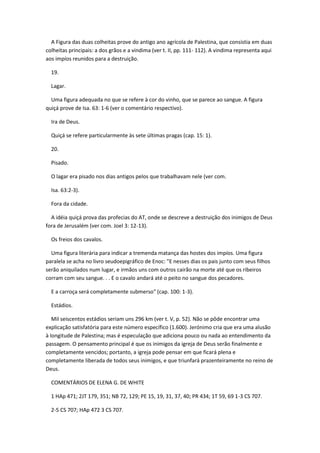 A Figura das duas colheitas prove do antigo ano agrícola de Palestina, que consistia em duas
colheitas principais: a dos grãos e a vindima (ver t. II, pp. 111- 112). A vindima representa aqui
aos impíos reunidos para a destruição.

  19.

  Lagar.

  Uma figura adequada no que se refere à cor do vinho, que se parece ao sangue. A figura
quiçá prove de Isa. 63: 1-6 (ver o comentário respectivo).

  Ira de Deus.

  Quiçá se refere particularmente às sete últimas pragas (cap. 15: 1).

  20.

  Pisado.

  O lagar era pisado nos dias antigos pelos que trabalhavam nele (ver com.

  Isa. 63:2-3).

  Fora da cidade.

  A idéia quiçá prova das profecias do AT, onde se descreve a destruição dos inimigos de Deus
fora de Jerusalém (ver com. Joel 3: 12-13).

  Os freios dos cavalos.

  Uma figura literária para indicar a tremenda matança das hostes dos impíos. Uma figura
paralela se acha no livro seudoepigráfico de Enoc: "E nesses dias os pais junto com seus filhos
serão aniquilados num lugar, e irmãos uns com outros cairão na morte até que os ribeiros
corram com seu sangue. . . E o cavalo andará até o peito no sangue dos pecadores.

  E a carroça será completamente submerso" (cap. 100: 1-3).

  Estádios.

   Mil seiscentos estádios seriam uns 296 km (ver t. V, p. 52). Não se pôde encontrar uma
explicação satisfatória para este número específico (1.600). Jerónimo cria que era uma alusão
à longitude de Palestina; mas é especulação que adiciona pouco ou nada ao entendimento da
passagem. O pensamento principal é que os inimigos da igreja de Deus serão finalmente e
completamente vencidos; portanto, a igreja pode pensar em que ficará plena e
completamente liberada de todos seus inimigos, e que triunfará prazenteiramente no reino de
Deus.

  COMENTÁRIOS DE ELENA G. DE WHITE

  1 HAp 471; 2JT 179, 351; NB 72, 129; PE 15, 19, 31, 37, 40; PR 434; 1T 59, 69 1-3 CS 707.

  2-5 CS 707; HAp 472 3 CS 707.
 