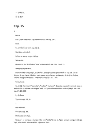 14-17 PE 31.

     15 CS 357.




Cap. 15
1.

     Outra.

     Isto é, com referência à que se menciona em cap. 12: l.

     Sinal.

     Gr. s"méion (ver com. cap. 12: l).

     Grande e admirável.

     Refere-se a seus vastos efeitos.

     Sete anjos.

     Quanto ao uso do número "sete" no Apocalipsis, ver com. cap.1: 11.

     Sete pragas postreras.

  Literalmente "sete pragas, as últimas". Estas pragas se apresentam no cap. 16. São as
últimas de sua classe. Não terá mais pragas semelhantes, ainda que a destruição final de
Satanás e os pecadores está ainda no futuro (cap. 20:11-15).

     Consumava.

  Gr. teléÇ, "terminar", "executar", "realizar", "cumprir". O castigo especial reservado para os
adoradores da besta e sua imagem (cap. 16: 2) resume-se nas sete últimas pragas (ver com.
cap. 14: 10). 850.

     Ira de Deus.

     Ver com. cap. 14: 10.

     2.

     Mar de vidro.

     Ver com. cap. 4:6.

     Misturado com fogo.

  No cap. 4 se compara o mar de vidro com "cristal" (vers. 6). Agora tem um tom parecido ao
fogo, sem dúvida porque reflete a glória de Deus.
 