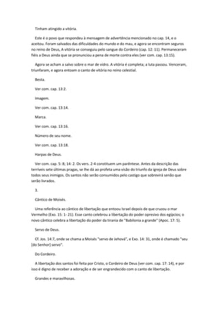 Tinham atingido a vitória.

   Este é o povo que respondeu à mensagem de advertência mencionado no cap. 14, e o
aceitou. Foram salvados das dificuldades do mundo e do mau, e agora se encontram seguros
no reino de Deus, A vitória se conseguiu pelo sangue do Cordeiro (cap. 12: 11). Permaneceram
fiéis a Deus ainda que se pronunciou a pena de morte contra eles (ver com. cap. 13:15).

   Agora se acham a salvo sobre o mar de vidro. A vitória é completa; a luta passou. Venceram,
triunfaram, e agora entoam o canto de vitória no reino celestial.

  Besta.

  Ver com. cap. 13:2.

  Imagem.

  Ver com. cap. 13:14.

  Marca.

  Ver com. cap. 13:16.

  Número de seu nome.

  Ver com. cap. 13:18.

  Harpas de Deus.

  Ver com. cap. 5: 8; 14: 2. Os vers. 2-4 constituem um parêntese. Antes da descrição das
terríveis sete últimas pragas, se lhe dá ao profeta uma visão do triunfo da igreja de Deus sobre
todos seus inimigos. Os santos não serão consumidos pelo castigo que sobrevirá senão que
serão livrados.

  3.

  Cântico de Moisés.

  Uma referência ao cântico de libertação que entoou Israel depois de que cruzou o mar
Vermelho (Exo. 15: 1- 21). Esse canto celebrou a libertação do poder opresivo dos egípcios; o
novo cântico celebra a libertação do poder da tirania de "Babilonia a grande" (Apoc. 17: 5).

  Servo de Deus.

  Cf. Jos. 14:7, onde se chama a Moisés "servo de Jehová", e Exo. 14: 31, onde é chamado "seu
[do Senhor] servo".

  Do Cordeiro.

   A libertação dos santos foi feita por Cristo, o Cordeiro de Deus (ver com. cap. 17: 14), e por
isso é digno de receber a adoração e de ser engrandecido com o canto de libertação.

  Grandes e maravilhosas.
 