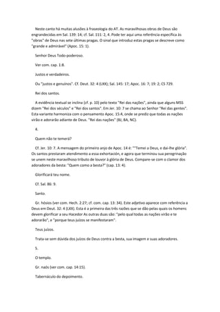 Neste canto há muitas alusões à fraseologia do AT. As maravilhosas obras de Deus são
engrandecidas em Sal. 139: 14; cf. Sal. 111: 2, 4. Pode ter aqui uma referência específica às
"obras" de Deus nas sete últimas pragas. O sinal que introduz estas pragas se descreve como
"grande e admirável" (Apoc. 15: 1).

  Senhor Deus Todo-poderoso.

  Ver com. cap. 1:8.

  Justos e verdadeiros.

  Ou "justos e genuínos". Cf. Deut. 32: 4 (LXX); Sal. 145: 17; Apoc. 16: 7; 19: 2; CS 729.

  Rei dos santos.

   A evidência textual se inclina (cf. p. 10) pelo texto "Rei das nações", ainda que alguns MSS
dizem "Rei dos séculos" e "Rei dos santos". Em Jer. 10: 7 se chama ao Senhor "Rei das gentes".
Esta variante harmoniza com o pensamento Apoc. 15:4, onde se prediz que todas as nações
virão e adorarão adiante de Deus. "Rei das nações" (BJ, BA, NC).

  4.

  Quem não te temerá?

  Cf. Jer. 10: 7. A mensagem do primeiro anjo de Apoc. 14 é: ""Temei a Deus, e dai-lhe glória".
Os santos prestaram atendimento a essa exhortación, e agora que terminou sua peregrinação
se unem neste maravilhoso tributo de louvor à glória de Deus. Compare-se com o clamor dos
adoradores da besta: "Quem como a besta?" (cap. 13: 4).

  Glorificará teu nome.

  Cf. Sal. 86: 9.

  Santo.

  Gr. hósios (ver com. Hech. 2:27; cf. com. cap. 13: 34). Este adjetivo aparece com referência a
Deus em Deut. 32: 4 (LXX). Esta é a primeira das três razões que se dão pelas quais os homens
devem glorificar a seu Hacedor As outras duas são: "pelo qual todas as nações virão e te
adorarão", e "porque teus juízos se manifestaram".

  Teus juízos.

  Trata-se sem dúvida dos juízos de Deus contra a besta, sua imagem e suas adoradores.

  5.

  O templo.

  Gr. naós (ver com. cap. 14:15).

  Tabernáculo do depoimento.
 
