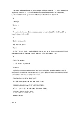 Este nome indubitavelmente se aplica ao lugar santísimo em Núm. 17:7 (ver o comentário
respectivo). Em Hech. 7: 44 parece referir-se a toda a é do deserto era um símbolo do
"verdadeiro tabernáculo que levantou o Senhor, e não o homem" (Heb. 8: 2).

  6.

  Sete anjos

  Cf. ver. 1.

  Lino

  As vestimentas brancas são típicas do atavio dos seres celestiais (Mat. 28: 3; Luc. 24: 4;
Hech. 1: 10; cf. Hech. 10: 30).

  7.

  Quatro seres viventes

  Ver. com. cap. 4: 6-8.

  Copas.

   Gr. fiál", "xícara", como a que poderia 851 usar-se para ferver líquidos, beber ou derramar
libaciones. Na LXX se usa para "malgas" (Exo. 27: 3) ou "jarro" (Núm. 7: 13).

  8.

  Encheu de fumaça.

  Cf. Exo. 40: 344-35; Isa. 6: 4.

  Ninguém.

  Significa que o tempo de intercessão se acabou. Já ninguém pode entrar e ter acesso ao
propiciatorio. O tempo de preparação concluiu; agora chegou o tempo para o derramamento
da ira de Deus sem mistura de nenhuma classe.

  COMENTÁRIOS DE ELENA G. DE WHITE

  2 CS 706; NB 74; PE 16, 34, 286, 288; 1T 61; 5T 485;

  2-3 CS 503; DMJ 30; HAp 470-471; 2JT 351; PP 293.

  3 CS 727, 729; FV 367; HR 446; MeM 357; PP 65; TM 432.

  3-4 CS 728; DTG 40; Ed 298; 7T 28.

  8 NB 128; PE 36.



Cap. 16
 