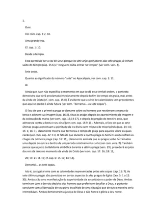 1.

     Ouvi.

     Ver com. cap. 1:2, 10.

     Uma grande voz.

     Cf. cap. 1: 10.

     Desde o templo.

  Esta parecesse ser a voz de Deus porque os sete anjos portadores das sete pragas já tinham
saído do templo (cap. 15:6) e "ninguém podia entrar no templo" (ver com. vers. 8).

     Sete anjos.

     Quanto ao significado do número "sete" no Apocalipsis, ver com. cap. 1: 11.

     Id.

  Ainda que Juan não especifica o momento em que se dá esta terrível ordem, o contexto
demonstra que será proclamada imediatamente depois do fim do tempo de graça, mas antes
da vinda de Cristo (cf. com. cap. 15:8). É evidente que a série de calamidades sem precedentes
que aqui se prediz é ainda futura (ver com. "derramai... as sete copas").

  O fato de que a primeira praga se derrame sobre os homens que receberam a marca da
besta e adoram sua imagem (cap. 16:2), situa as pragas depois do aparecimiento da imagem e
da colocação da marca (ver com. cap. 13;14-17), e depois do pregão do terceiro anjo, que
admoesta contra a besta e seu sinal (ver com. cap. 14:9-11). Ademais, o fato de que as sete
últimas pragas constituam a plenitude da ira divina sem mistura de misericórdia (cap. 14: 10;
15: 1; 16: 1), claramente mostra que terminou o tempo de graça para aqueles sobre os quais
cairão (ver com. cap. 22: 11). O fato de que durante a quinta praga os homens ainda sofram as
chagas da primeira praga (cap. 16: 11), claramente assinala que as pragas serão derramadas
uma depois de outra e dentro de um período relativamente curto (ver com. vers. 2). Também
parece que o juízo da Babilonia simbólica durante a sétima praga (vers. 19), precederá ao juízo
dos reis da terra no momento da vinda de Cristo (ver com. cap. 17: 16; 18: 11,

     20; 19: 21 11-19; cf. cap. 6: 15-17; 14: 14).

     Derramai... as sete copas.

   Isto é, castigai a terra com as calamidades representadas pelas sete copas (cap. 15: 7). As
sete últimas pragas são parecidas em certos aspectos às dez pragas de Egito (Exo. 5: 1 a 12:
30). Ambas são uma manifestação da superioridade da autoridade e o poder de Deus. Ambas
terminam com a derrota decisiva dos homens que preferiram desafiar a Deus, e portanto
concluem com a libertação de seu povo escolhido de uma situação que de outra maneira seria
irremediável. Ambas demonstram a justiça de Deus e dão honra e glória a seu nome.
 