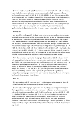 Cada uma das dez pragas de Egito foi completa e dolorosamente literal, e cada uma tinha o
propósito de demonstrar cuán falsas eram as pretensões da religião falsa e cuán vão era
confiar nela (ver com. Exo. 7: 17; 12: 12; cf. PP 344, 822-824). As sete últimas pragas também
serão literais, e cada uma mirará um golpe decisivo contra algum aspecto da religião apóstata,
e portanto têm matizes simbólicos. Por exemplo, é evidente que o primeiro anjo não
derramou um composto químico literal conteúdo numa copa literal sobre os homens que
tinham recebido um sinal literal imposta por uma besta literal; mas o anjo quiçá seja literal, e
os homens sobre quem cai sua copa são sem dúvida literais, e seus sofrimentos são
igualmente literais. O conteúdo simbólico da terceira praga é evidente (Apoc. 16: 5-6).

  A ira de Deus.

   Ver com. 2 Rei. 13: 3; Apoc. 14: 10. Quiçá possa perguntar-se por que Deus atormenta aos
homens de uma maneira tão terrível como a que se descreve no cap. 16, depois da terminação
do tempo de graça, quando já não terá oportunidade para arrepender-se. Por que não vem
Cristo imediatamente para pôr fim ao reinado do pecado? Nos tempos do AT Deus permitiu
com freqüência diferentes calamidades, como invasões, fomes, doenças, terremotos e outras
mais, como meios de correção e disciplina para chamar à gente ao arrependimento (Isa. 1: 5-9;
9: 13; 10: 5-6; 26: 9; Jer. 2: 30; 8: 3; Ouse. 7: 10; Joel. 1: 4; 2: 12-14; Amós 4: 6-11; Hag. 1: 5-11;
ver com. 1 Sam. 16: 14; 2 Crón. 18: 1-8). É evidente que as sete últimas pragas não podem ter
um propósito tão benévolo (ver com. "Ide"); mas apesar de todo não pode ficar dúvida de que
as pragas cumprem uma função necessária 853 no cumprimento do plano do ciclo.

  Pode observar-se que as primeiras cinco pragas são em certo sentido de natureza similar,
pois seu propósito é induzir aos homens a compreender que têm estado lutando contra Deus
(ver CS 698); mas em vez de arrepender-se o amaldiçoam com mais ódio que nunca antes, e se
voltam mais rebeldes e contumaces (Apoc. 16: 9, 11, 21). As pragas servem para revelar o
espírito de rebelião que domina totalmente seus corações. Comprova-se que a discórdia
sempre será discórdia (cf. Mat. 13: 24-30, 36-43), e que ¡ajusticia de Deus se faz evidente ao
destruí-la (cf. CS 728). Por outra parte, as provas do grande tempo de angústia que
acompanhará às sete pragas demonstrarão qual é o caráter dos santos. Também os induzirão a
confiar mais plenamente em Deus. Cf. com.

  Apoc. 7: 4.

  Bem como a disposição de morrer por outro é a manifestação suprema do amor (Juan 15:
13), assim também o desejo de matar representa o máximo ódio.

  Durante as duas últimas pragas se produzirá uma situação que revelará plenamente essa
diferença, ainda aos mesmos participantes, e tanto para os homens como também para os
anjos se destacará ¡ajusticia de Deus ao pôr fim à história humana (ver Rom. 14: 11; Fil. 2: 10;
CS 696-698; cf. PP 265; cf. com. Apoc. 16: 13-14, 16-17). Então ficará demonstrado ante o
universo que todos os que compõem o povo remanente prefeririam morrer antes que
desobedecer a Deus, e que os que escolheram servir a Satanás, matariam, se lhes fosse
permitido, a todos os que estorvaram seu propósito de reger a terra. Surpreendidos no mesmo
ato de tentar fazer cumprir o decreto de morte, estão sem desculpa adiante de Deus. Ver com.
cap. 16: 17.
 