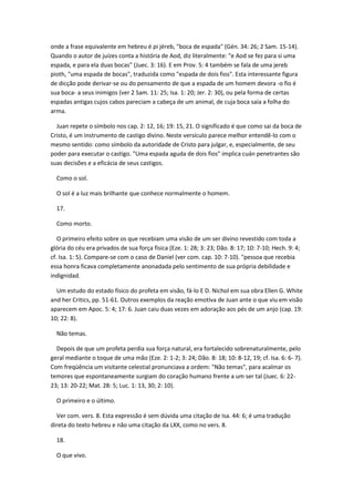 onde a frase equivalente em hebreu é pi jéreb, "boca de espada" (Gén. 34: 26; 2 Sam. 15-14).
Quando o autor de juízes conta a história de Aod, diz literalmente: "e Aod se fez para si uma
espada, e para ela duas bocas" (Juec. 3: 16). E em Prov. 5: 4 também se fala de uma jereb
pioth, "uma espada de bocas", traduzida como "espada de dois fios". Esta interessante figura
de dicção pode derivar-se ou do pensamento de que a espada de um homem devora -o fio é
sua boca- a seus inimigos (ver 2 Sam. 11: 25; Isa. 1: 20; Jer. 2: 30), ou pela forma de certas
espadas antigas cujos cabos pareciam a cabeça de um animal, de cuja boca saía a folha do
arma.

  Juan repete o símbolo nos cap. 2: 12, 16; 19: 15, 21. O significado é que como sai da boca de
Cristo, é um instrumento de castigo divino. Neste versículo parece melhor entendê-lo com o
mesmo sentido: como símbolo da autoridade de Cristo para julgar, e, especialmente, de seu
poder para executar o castigo. "Uma espada aguda de dois fios" implica cuán penetrantes são
suas decisões e a eficácia de seus castigos.

  Como o sol.

  O sol é a luz mais brilhante que conhece normalmente o homem.

  17.

  Como morto.

   O primeiro efeito sobre os que recebiam uma visão de um ser divino revestido com toda a
glória do céu era privados de sua força física (Eze. 1: 28; 3: 23; Dão. 8: 17; 10: 7-10; Hech. 9: 4;
cf. Isa. 1: 5). Compare-se com o caso de Daniel (ver com. cap. 10: 7-10). "pessoa que recebia
essa honra ficava completamente anonadada pelo sentimento de sua própria debilidade e
indignidad.

  Um estudo do estado físico do profeta em visão, fá-lo E D. Nichol em sua obra Ellen G. White
and her Critics, pp. 51-61. Outros exemplos da reação emotiva de Juan ante o que viu em visão
aparecem em Apoc. 5: 4; 17: 6. Juan caiu duas vezes em adoração aos pés de um anjo (cap. 19:
10; 22: 8).

  Não temas.

  Depois de que um profeta perdia sua força natural, era fortalecido sobrenaturalmente, pelo
geral mediante o toque de uma mão (Eze. 2: 1-2; 3: 24; Dão. 8: 18; 10: 8-12, 19; cf. Isa. 6: 6- 7).
Com freqüência um visitante celestial pronunciava a ordem: "Não temas", para acalmar os
temores que espontaneamente surgiam do coração humano frente a um ser tal (Juec. 6: 22-
23; 13: 20-22; Mat. 28: 5; Luc. 1: 13, 30; 2: 10).

  O primeiro e o último.

  Ver com. vers. 8. Esta expressão é sem dúvida uma citação de Isa. 44: 6; é uma tradução
direta do texto hebreu e não uma citação da LXX, como no vers. 8.

  18.

  O que vivo.
 