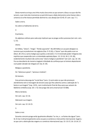 Desta maneira se traça uma linha muito clara entre os que servem a Deus e os que não lhe
servem, e por meio dos inconversos se permitirá que o diabo demonstre como tivesse sido o
universo se se lhe tivesse permitido dominá-lo a seu desejo (ver CS 4l). Cf. com. cap. 7: 1.

  Sobre a terra.

  Ou sobre os habitantes da terra.

  2.

  O primeiro.

   Os adjetivos ordinais para cada anjo implicam que as pragas serão sucessivas (ver com. vers.
1, 11).

  Ulcera.

   Gn hélkos, "úlcera", "chaga", "ferida supurante". Na LXX hélkos se usa para designar os
tumores que se produziram nos egípcios (Exo. 9: 9-10), a "úlcera" que não podia curar-se
(Deut. 28: 27) e a sarna maligna que açoitou a Job (Job 2: 7). O renomado poder milagroso dos
espíritos que cooperarão com a cristiandade apóstata (Apoc. 13: 13-14; 18: 2; 19: 20),
evidentemente resultará vão contra esta "úlcera maligna e pestilente" (ver com. cap. 16: 14).
Fica ao descoberto de maneira inegável a falsidade da confiança que os homens depositaram
num poder obrador de milagres (cf. Exo. 8: 19).

  Maligna e pestilente.

  Ou "dolorosa e grave", "penosa e molesta".

  Os homens.

  Esta primeira descarga da "ira de Deus" (vers. 1) cairá sobre os que não prestaram
atendimento nem à mensagem do terceiro anjo que lhes advertia contra a adoração de "a
besta e sua imagem" (cap. 14:9)-, nem à exhortación final de Deus para que saíssem da
Babilonia simbólica (cap. 18: 1- 4). Esta praga não será universal (ver CS 686).

  Marca da besta.

  Ver com. cap. 13: 16.

  Adoravam sua imagem.

  Ver com. cap. 13: 14-15.

  3.

  Sobre o mar.

  Durante a terceira praga serão igualmente afetados "os rios, e.. as fontes das águas" (vers.
4). O mar é útil principalmente como via para o comércio e intercamhio internacional. Sugeriu-
se que com a obstrução das viagens e o comércio internacional (cap. 13: 13-17; 16: 13-14; 17:
 