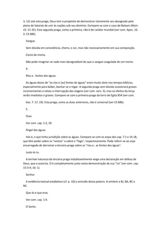 3, 12) sob esta praga, Deus tem o propósito de demonstrar claramente seu desagrado pelo
plano de Satanás de unir às nações sob seu domínio. Compare-se com o caso de Balaam (Núm.
22: 21-35). Esta segunda praga, como a primeira, não é de caráter mundial (ver com. Apoc. 16:
2; CS 686).

  Sangue.

  Sem dúvida em consistência, cheiro, e cor, mas não necessariamente em sua composição.

  Como de morto.

  Não pode imaginar-se nada mais desagradável do que o sangue coagulada de um morto.

  4.

  Ríos e.. fontes das águas.

  As águas doces de "os rios e [as] fontes de águas" eram muito úteis nos tempos bíblicos,
especialmente para beber, banhar-se e regar. A segunda praga sem dúvida ocasionará graves
inconvenientes e talvez a interrupção das viagens (ver com. vers. 3), mas os efeitos da terça
serão imediatos e graves. Compare-se com a primeira praga da terra de Egito 854 (ver com.

  Exo. 7: 17, 19). Esta praga, como as duas anteriores, não é universal (ver CS 686).

  5.

  Ouvi.

  Ver com. cap. 1:2, 10.

  Ángel das águas.

  Isto é, o que tinha jurisdição sobre as águas. Compare-se com os anjos dos cap. 7:1 e 14-18,
que têm poder sobre os "ventos" e sobre o "fogo", respectivamente. Pode referir-se ao anjo
encarregado de derramar a terceira praga sobre os "rios e.. as fontes das águas".

  Justo és tu.

  A terrível natureza da terceira praga indubitavelmente exige uma declaração em defesa de
Deus, que a autoriza. O é completamente justo nesta demonstração de sua "ira" (ver com. cap.
15:3-4; 16: 1).

  Senhor.

  A evidência textual estabelece (cf. p. 10) a omissão desta palavra. A omitem a BJ, BA, BC e
NC.

  Que és e que eras.

  Ver com. cap. 1:4.

  O Santo.
 