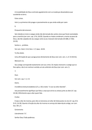 A imutabilidade de Deus contrasta agudamente com as mudanças devastadoras que
sucederão na terra.

  Estas coisas.

  Isto é, as primeiras três pragas e possivelmente as que ainda estão por caem

  6.

  Porquanto derramaram.

  Sem dúvida se inclui o sangue ainda não derramada dos santos vivos que foram assinalados
para o martírio (ver com. cap. 17:6; 18:20). Quando os impíos condenam a morte ao povo de
Deus, são tão culpados de seu sangue como se já a tivessem derramado (CS 686; cf. Mat.
23:35).

  Santos e... profetas.

  Ver com. Hech. 9:13; Rom. 1:7; Apoc. 18:20.

  Tu lhes deste.

  Uma afirmação de que a praga prove diretamente de Deus (ver com. vers. 1; cf. CS 40-41).

  Merecem-no.

  Seu castigo corresponde exatamente com seu crime. Os impíos merecem o castigo que se
lhes aplica; não é em nenhum sentido um ato arbitrário de Deus (ver com. vers. l).

  7.

  Ouvi.

  Ver com. cap. l: 2, 1 0.

  Outro.

  A evidência textual estabelece (cf. p. 10) o texto: "e ouvi ao altar dizendo".

  Isto provavelmente signifique que falou o anjo que servia ou estava junto ao altar (cf. cap.
14:18). Dificilmente seja o altar quem fala.

  O altar.

  0 seja o altar do incenso, pois não se menciona um altar de holocaustos no céu (cf. cap. 8:3;
9:13; 14:18). Quanto à função do altar do incenso no serviço do tabernáculo antigo, ver com.
Exo. 30:1, 6.

  Certamente.

  Literalmente "si".

  Senhor Deus Todo-poderoso.
 