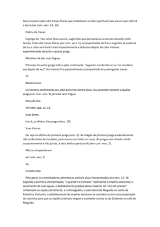 Deus enviará sobre eles trevas físicas que simbolizam a noite espiritual mais escura que cobrirá
a terra (ver com. vers. 13- 14).

  Cobriu de trevas.

  O grego diz "seu reino ficou escuro, sugerindo que permaneceu a escuras durante certo
tempo. Estas são trevas físicas (ver com. vers. 1), acompanhadas de frio e angústia. A ausência
de luz e calor será tanto mais impressionante e dolorosa depois do calor intenso
experimentado durante a quarta praga.

  Mordiam de dor suas línguas.

  O tempo do verbo grego indica ação continuada: "seguiam mordendo-se ou "se mordiam
vez depois de vez" Um intenso frio possivelmente acompanhado às prolongadas trevas.

  11.

  Blasfemaram

  Os homens confirmarão seu ódio perverso contra Deus. Seu proceder durante a quarta
praga (ver com. vers. 9) persiste sem trégua.

  Deus do céu.

  Ver com. cap. 11: 13.

  Suas dores.

  Isto é, os efeitos das pragas (vers. 10).

  Suas úlceras.

  Ou seja os efeitos da primeira praga (vers. 2). As chagas da primeira praga evidentemente
não serão fatais de imediato, pelo menos em todos os casos. As pragas sem dúvida cairão
sucessivamente e não juntas, e seus efeitos perdurarão (ver com. vers. 2).

  Não se arrependeram

  ver com. vers. 9.

  12.

  O sexto anjo.

  Pelo geral, os comentadores adventistas aceitam duas interpretações dos vers. 12- 16.
Segundo a primeira interpretação, "o grande rio Eufrates" representa o império otomano; o
secamiento de suas águas, o debilitamento gradual desse império. Os "reis do oriente"
simbolizam as nações do Oriente; e o Armagedón, o vale literal de Meguido no norte de
Palestina. Portanto, o debilitamento do império otomano se considera como uma preparação
do caminho para que as nações orientais vingam a combater contra as do Ocidente no vale de
Meguido.
 