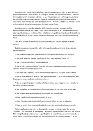 Segundo a outra interpretação, o Eufrates representava aos povos sobre as quais domina a
Babilonia simbólica; e o secamiento de suas águas indicam que lhe tiram seu apoio a Babilonia.
Os "reis do oriente" simbolizam a Cristo e os que lhe acompanham; e o Armagedón, a última
batalha do grande conflito entre Cristo e Satanás, que se livrará no campo 856 de batalha
desta terra. De maneira que o retiro do apoio humano à Babilonia simbólica se considera como
a eliminação da última barreira para sua derrota e castigo finais.

  Segundo a primeira opinião, a batalha do Armagedón começará como um conflito
essencialmente político, mas chegará a seu clímax com a aparição de Cristo e os exércitos do
céu. Segundo o segundo ponto de vista, a batalha do Armagedón começará quando os poderes
religiosos e políticos da terra unidos, comecem seu ataque final contra o povo remanente de
Deus.

  Estas duas opiniões parecem excluir-se mutuamente, mas em verdade têm muito em
comum.

  Os defensores de ambas opiniões sobre o Armagedón, estão geralmente de acordo nos
seguintes pontos:

  1. Que será a última grande batalha da história desta terra e que ainda está no futuro.

  2. Que será "a batalha daquele grande dia do Deus Todo-poderoso" (vers. 14).

  3. Que "o grande rio Eufrates" simboliza gentes.

  4. Que os três "espíritos imundos" (vers.13) representam ao papado, ao protestantismo
apóstata e ao espiritismo (ou paganismo).

  5. Que estes três "espíritos" são os instrumentos que reunirão às nações para a batalha.

  6. Que os instrumentos da reunião -"três espíritos imundos"- são de natureza religiosa, e as
forças que se congregarão são políticas e militares.

   7. Que os preparativos para a batalha se farão durante a sexta praga, mas que a batalha se
livrará durante a sétima praga.

  8. Que numa fase será uma batalha real entre pessoas reais que empregam armas reais.

  9. Que terá derramamento de sangue numa escala sem precedentes.

  10. Que estarão implicadas todas as nações da terra.

  11. Que Cristo e os exércitos do céu finalmente intervirão e terminarão a batalha.

  12. Que os santos vivos presenciarão a batalha, mas não participarão diretamente nela.

  A diferença fundamental entre as duas opiniões consiste na interpretação dos termos
"Eufrates", "reis do oriente" e "Armagedón". A primeira opinião sustenta que estes três termos
têm um significado geográfico; mas o segundo ponto de vista afirma que devem interpretar-se
numa maneira completamente figurada, segundo os termos do contexto dos cap. 13 ao 19.
 