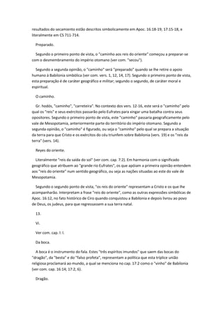 resultados do secamiento estão descritos simbolicamente em Apoc. 16:18-19; 17:15-18, e
literalmente em CS 711-714.

  Preparado.

  Segundo o primeiro ponto de vista, o "caminho aos reis do oriente" começou a preparar-se
com o desmembramento do império otomano (ver com. "secou").

  Segundo a segunda opinião, o "caminho" será "preparado" quando se lhe retire o apoio
humano à Babilonia simbólica (ver com. vers. 1, 12, 14, 17). Segundo o primeiro ponto de vista,
esta preparação é de caráter geográfico e militar; segundo o segundo, de caráter moral e
espiritual.

  O caminho.

  Gr. hodós, "caminho", "carreteira". No contexto dos vers. 12-16, este será o "caminho" pelo
qual os "reis" e seus exércitos passarão pelo Eufrates para xingar uma batalha contra seus
opositores. Segundo o primeiro ponto de vista, este "caminho" passaria geograficamente pelo
vale de Mesopotamia, anteriormente parte do território do império otomano. Segundo a
segunda opinião, o "caminho" é figurado, ou seja o "caminho" pelo qual se prepara a situação
da terra para que Cristo e os exércitos do céu triunfem sobre Babilonia (vers. 19) e os "reis da
terra" (vers. 14).

  Reyes do oriente.

  Literalmente "reis da saída do sol" (ver com. cap. 7:2). Em harmonia com o significado
geográfico que atribuem ao "grande rio Eufrates", os que apóiam a primeira opinião entendem
aos "reis do oriente" num sentido geográfico, ou seja as nações situadas ao este do vale de
Mesopotamia.

  Segundo o segundo ponto de vista, "os reis do oriente" representam a Cristo e os que lhe
acompanharão. Interpretam a frase "reis do oriente", como as outras expressões simbólicas de
Apoc. 16:12, no fato histórico de Ciro quando conquistou a Babilonia e depois livrou ao povo
de Deus, os judeus, para que regressassem a sua terra natal.

  13.

  Vi.

  Ver com. cap. l: l.

  Da boca.

  A boca é o instrumento do fala. Estes "três espíritos imundos" que saem das bocas do
"dragão", da "besta" e do "falso profeta", representam a política que esta tríplice união
religiosa proclamará ao mundo, a qual se menciona no cap. 17:2 como o "vinho" de Babilonia
(ver com. cap. 16:14; 17:2, 6).

  Dragão.
 