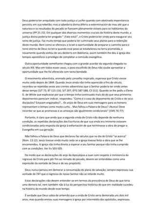 Deus poderia ter aniquilado com toda justiça a Lucifer quando com obstinada impenitencia
persistiu em sua rebelião; mas a sabedoria divina diferiu a exterminación do mau até que a
natureza e os resultados do pecado se fizessem plenamente visíveis para os habitantes do
universo (PP 21-23). Em qualquer dos diversos momentos cruciais da história deste mundo, a
justiça divina poderia ter pregado " ¡Fato está!", e Cristo poderia ter vindo para inaugurar seu
reino de justiça. Faz muito tempo que poderia ter culminado seus planos para a redenção
deste mundo. Bem como se ofereceu a Israel a oportunidade de preparar o caminho para o
reino eterno de Deus na terra quando esse povo se estabeleceu na terra prometida, e
novamente quando voltou de seu desterro em Babilonia, assim também lhe deu à igreja dos
tempos apostólicos o privilégio de completar a comissão evangélica.

  Outra oportunidade semelhante chegou com o grande acordar da segunda chegada no
século XIX. Mas em todos esses casos, o povo escolhido de Deus não soube aproveitar a
oportunidade que lhe foi oferecida com tanta bondade.

  O movimento adventista, animado pelo conselho inspirado, esperava que Cristo viesse
muito cedo depois de 1844. Quando Jesús ainda não tinha aparecido a fins do século,
recordou-se repetidas vezes aos crentes adventistas que o Senhor poderia ter vindo antes
desse tempo (3JT 73; 8T 115-116; 3JT 297; DTG 587-588; CS 511). Quando se lhe pediu a Elena
G. de White que explicasse por que o tempo tinha continuado mais do do que seus primeiros
depoimentos pareciam indicar, respondeu: "Como é o caso do depoimento de Cristo e de seus
discípulos? Estavam enganados?... Os anjos de Deus em suas mensagens para os homens
representam o tempo como muito curto... Mas falhou a Palavra de Deus? ¡Nunca! Deve
recordar-se que as promessas e as ameaças são igualmente condicionais" (1MS 76-77).

  Portanto, é claro que ainda que a segunda vinda de Cristo não depende de nenhuma
condição, as repetidas declarações das Escrituras de que sua vinda era iminente estavam
condicionadas pela resposta da igreja à exhortación de que terminasse a obra de pregar o
Evangelho em sua geração.

  Não falhou a Palavra de Deus que declarou faz séculos que no dia de Cristo "se acerca"
(Rom. 13:12). Jesús tivesse vindo muito cedo se a igreja tivesse feito a obra que se lhe
encomendou. A igreja não tinha direito a esperar a seu Senhor porque não tinha cumprido
com as condições. Ver Ev 503-505.

  De modo que as declarações do anjo do Apocalipsis a Juan com respeito à inminencia do
regresso de Cristo para pôr fim ao reinado do pecado, devem ser entendidas como uma
expressão da vontade de Deus e de seu propósito.

  Deus nunca pensou em demorar a consumação do plano de salvação; sempre expressou sua
vontade de 747 que o regresso de nosso Senhor não se retarde muito.

  Estas declarações não devem entender-se em termos da presciência de Deus de que teria
uma demora tal, nem também não à luz da perspectiva histórica do que em realidade sucedeu
na história do mundo desde esse tempo.

  É verdade que Deus sabia de antemão que a vinda de Cristo seria demorada uns dois mil
anos; mas quando enviou suas mensagens à igreja por intermédio dos apóstolos, expressou
 