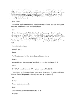 Gr. ho zÇn "o Vivente", indubitavelmente o termo comum do AT "O jai, "Deus vivente" (Jos.
3: 10; etc.). A flexão do verbo implica uma vida contínua, permanente. Esta declaração tem um
significado especial porque Cristo tinha estado morto. "Em Cristo há vida original, que não
prove nem deriva de outra" (DTG 489; ver 729). "Nele estava a vida, e a vida era a luz dos
homens" (ver com. Juan 1: 4).

  Estive morto.

  Literalmente "cheguei a estar morto", uma referência à crucifixión. Uma clara indicação de
que Aquele que apareceu a Juan em visão era Cristo.

  Vivo.

  Gr. zón eimí, "vivendo estou", isto é, tenho vida contínua, vida que não termina, vida
autoexistente (ver t. V, pp. 894-896; ver com. Juan 5: 26). Apesar da morte que Cristo sofreu
pela raça humana, segue sendo "o que vive" porque é Deus. "A divindade de Cristo é a garantia
que o crente tem da vida eterna" (DTG 489). Ver com. Apoc. 1: 5. Eimí, "Eu sou", implica
existência 757 contínua e contrasta notavelmente com egenóm"n, "estive", "cheguei a estar"
morto.

  Pelos séculos dos séculos.

  Ver com. vers. 6.

  Amém.

  A evidência textual estabelece (cf. p.10) a omissão desta palavra.

  Chaves.

  As chaves são um símbolo de poder, autoridade. Cf. com. Mat. 16: 19; Luc. 11: 52.

  Hades.

  Gr. Hád"s, "a morada dos mortos", "o sepulcro" (ver com. Mat. 11: 23).

  A ressurreição de Cristo é a garantia de que os justos se levantarão "na ressurreição no dia
postrero" (Juan 11: 24) para vida eterna (ver com. Juan 11: 25; Apoc. 1: 5).

  19.

  Escreve.

  Repete-se a ordem do vers. 11.

  Viste.

  O que viu em visão até esse momento (vers. 10-18).

  As que são.
 