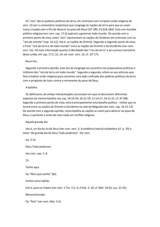 Os "reis" são os poderes políticos da terra, em contraste com a tríplice união religiosa do
vers. 13 (ver o comentário respectivo) que congrega às nações da terra para que se unam
numa cruzada com o fim de destruir ao povo de Deus (3JT 285; CS 618, 682). Esta une mundial
político-religiosa (ver com. cap. 17:3) aspirará a governar todo mundo. De acordo com o
primeiro ponto de vista, estes "reis" representam as nações do Ocidente em contraste com os
"reis do oriente" (cap. 16:12), isto é, as nações do Oriente. Segundo o segundo ponto de vista,
a frase "reis da terra e de todo mundo" inclui às nações do Oriente e do Occidente (ver com.
vers. 12). Há mais informação quanto à identidade dos "reis da terra" e ao sucesso transitório
desta união, em cap. 17:2, 12, 14; ver com. vers. 12; cf. 3JT 171.

  Reuní-los.

  Segundo a primeira opinião, este ato de congregá-los consistirá nos preparativos políticos e
militares dos "reis da terra em todo mundo". Segundo a segunda, refere-se aos esforços que
fará a tríplice união religiosa para concertar uma ação unificada dos poderes políticos da terra
com o propósito de lutar contra o remanente do povo de Deus.

  A batalha.

   Os defensores de ambas interpretações concordam em que se descrevem diferentes
aspectos da mesma batalha nos cap. 14:14-20; 16:12-19; 17:14-17; 19:11-21; cf. 6T 406.
Segundo o primeiro ponto de vista, esta é principalmente uma batalha político - militar que se
livrará entre as nações de Oriente e Occidente no vale de Meguido (ver com. cap. 16:12-13).
De acordo com a segunda opinião, nesta batalha as nações se unem para destruir ao povo de
Deus, e portanto é antes de mais nada um conflito religioso.

  Aquele grande dia.

  Isto é, no dia da ira de Deus (ver com. vers. l). A evidência textual estabelece (cf. p. 10) o
texto "do grande dia de Deus Todo-poderoso". Ver com.

  Isa. 2:12.

  Deus Todo-poderoso.

  Ver com. cap. 1: 8.

  15.

  Tenho aqui.

  Ou "Mira que venho" (BJ).

  Venho como ladrão.

  Isto é, para os impíos (ver com. 1 Tes. 5:2, 4; 2 Ped. 3: 10; cf. Mat. 24:43; Luc. 21:35).

  Bienaventurado.

  Ou "feliz" (ver com. Mat. 5:3).
 