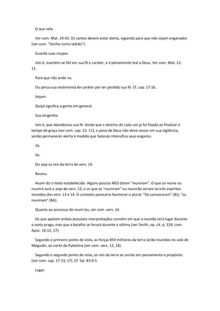 O que vela.

  Ver com. Mat. 24:42. Os santos devem estar alerta, vigiando para que não sejam enganados
(ver com. "Venho como ladrão").

  Guarda suas roupas.

  Isto é, mantém-se fiel em sua fé e caráter, e é plenamente leal a Deus, Ver com. Mat. 22:
11.

  Para que não ande nu.

  Ou perca sua vestimenta de caráter por ter perdido sua fé. Cf. cap. 17:16.

  Vejam.

  Quiçá significa a gente em general.

  Sua vergonha.

  Isto é, que abandonou sua fé. Ainda que o destino de cada um já foi fixado ao finalizar o
tempo de graça (ver com. cap. 22: 11), o povo de Deus não deve cessar em sua vigilância,
senão permanecer alerta à medida que Satanás intensifica seus enganos.

  16.

  Os.

  Ou seja os reis da terra do vers. 14.

  Reuniu.

  Assim diz o texto estabelecido. Alguns poucos MSS dizem "reuniram". O que os reúne ou
reunirá será o anjo do vers. 12; e os que os "reuniram" ou reunirão seriam os três espíritos
imundos dos vers. 13 e 14. O contexto pareceria favorecer o plural. "Os convocaram" (BJ); "os
reuniram" (BA).

  Quanto ao processo de reuní-los, ver com. vers. 14.

   Os que apóiam ambas possíveis interpretações convêm em que a reunião terá lugar durante
a sexta praga, mas que a batalha se livrará durante a sétima (ver Smith, op. cit. p. 324; com.
Apoc. 16:12, 17).

 Segundo o primeiro ponto de vista, as forças 859 militares da terra serão reunidas no vale de
Meguido, ao norte de Palestina (ver com. vers. 12, 14).

  Segundo o segundo ponto de vista, os reis da terra se unirão em pensamento e propósito
(ver com. cap. 17:13, 17). Cf. Sal. 83:4-5.

  Lugar.
 