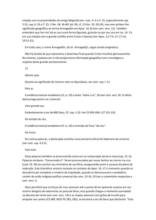 relação com as proximidades da antiga Meguido (ver. Juec. 4: 4 a 5: 31, especialmente cap.
5:31; cap. 6: 33 a 7: 25; 1 Rei. 18: 36-40; Sal. 83; cf. 2 Crón. 35: 20-24), mas sem atribuir-lhe
significado geográfico ao termo Armagedón em Apoc. 16:16 (ver com. vers. 12). Também
entendem que har-mo"ed se usa numa forma figurada, guiando-se por seu uso em Isa. 14: 13,
em sua relação com o grande conflito entre Cristo e Satanás (ver Apoc. 12:7-9, 17; 17:14;
19:11-21).

  Em todo caso, o nome Armagedón, do Gr. ArmagedÇn, segue sendo enigmático.

  Não há dúvida de que representa o desenlace final quando Cristo triunfará gloriosamente.
No entanto, a palavra em si não proporciona informação geográfica nem cronológica a
respeito deste grande acontecimento.

  17.

  Sétimo anjo.

  Quanto ao significado do número sete no Apocalipsis, ver com. cap. l: 11.

  Pelo ar.

  A evidência textual estabelece (cf. p. 10) o texto "sobre o ar", BJ (ver com. vers. 8). O efeito
desta praga parece ser universal.

  Uma grande voz.

  Evidentemente a voz de 860 Deus. Cf. cap. 1:10. Ver CS 693-694; 1JT 131-132.

  Do templo do céu.

  A evidência textual estabelece (cf. p. 10) a omissão da frase "do céu".

  Do trono.

  Em outras palavras, a declaração constitui uma proclama oficial do Soberano do universo
(ver com. cap. 4:2-5).

  Fato está.

   Estas palavras também se pronunciarão outra vez na restauração da terra nova (cap. 21: 6).
Palavras similares -"Consumado é"- foram pronunciadas por nosso Senhor ao morrer na cruz
(Juan 19: 30) ao concluir seu ministério de sacrifício, assegurando assim o sucesso do plano de
redenção. Este dramático anúncio assinala no contexto de Apoc. 16: 17 o momento quando se
descobrirá por completo o mistério da iniqüidade, quando se desmascarará o verdadeiro
caráter da união religioso-política universal dos vers. 13-14, 19 (ver o comentário respectivo e
com. vers. l).

   Deus permitirá que as forças do mau avancem até o ponto de ter aparente sucesso em seu
sinistro desígnio de exterminar ao povo de Deus; mas quando chegue o momento assinalado
no decreto de morte (ver com. vers. 14) e os impíos avancem com gritos de triunfo para
aniquilar aos santos (CS 689, 6931 PE 283, 285), se escutará a voz de Deus que declarará: "Fato
 