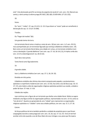 está". Esta declaração porá fim ao tempo da angústia de Jacob (cf. com. vers. 15), liberará aos
santos, e dará começo à sétima praga (PE 3637, 282-285; CS 693-694; 1JT 131-132).

  18.

  Vozes.

  Ou "sons", "ruídos". Cf. cap. 4:5; 8:5; 11: 19. O que dizem as "vozes" pode ser semelhante à
declaração do cap. 11: 15 (cf. CS 698).

  Trovões.

  Ou "fragor de trovões" (BJ).

  Um grande tremor de terra.

  Um terremoto literal como o implica o resto do vers. 18 (ver com. vers. l; cf. vers. 20-21),
mas acompanhado por um terremoto figurado que esmiúça à Babilonia simbólica (vers. 19).
Bem como um terremoto literal deixa uma cidade em ruínas, um terremoto simbólico trará
ruína e desolação à "grande Babilonia" (ver com. cap. 17: 16; 18: 6-8, 21), A tríplice união dos
vers. 13-14 se desintegrará (cf. Isa. 28:14-22).

  Qual não o teve jamais.

  Tanto literal como figuradamente.

  19.

  A grande cidade.

  Isto é, a Babilonia simbólica (ver com. cap. 17: 5, 18; 18: 10).

  Dividida em três partes.

  A Babilonia simbólica dos últimos dias estará composta pelo papado, o protestantismo
apóstata e o espiritismo moderno (ver com. vers. 13-14); mas ante a voz de Deus (cap. 16: 17;
17: 17), esta tríplice união de organizações religiosas apóstatas perderá sua coesão, unidade e
poder de fazer. Cf. Hab. 3: 3-16.

  Cidades das nações.

  Juan continua com a figura de um terremoto que desfaz uma cidade literal. Refere-se agora
mediante uma figura similar às organizações políticas, representadas nos vers. 13-14, como os
"reis da terra". Quanto ao apropriado de uma "cidade" para representar as organizações
religiosas apóstatas e a "cidades" como seus aliados políticos, ver com. cap. 11: 5; 17: 18.

  Caíram.

  As forças políticas da terra também perderão a unidade de propósito para o qual foram
congregadas durante a sexta praga (ver com. vers. 14, 16; cap. 17: 13, 17). Terá um terrível
acordar entre eles quando a voz de Deus libere de seus inimigos a seu povo que lhe espera
 