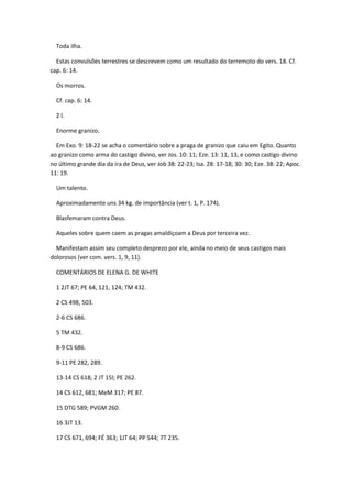 Toda ilha.

  Estas convulsões terrestres se descrevem como um resultado do terremoto do vers. 18. Cf.
cap. 6: 14.

  Os morros.

  Cf. cap. 6: 14.

  2 l.

  Enorme granizo.

  Em Exo. 9: 18-22 se acha o comentário sobre a praga de granizo que caiu em Egito. Quanto
ao granizo como arma do castigo divino, ver Jos. 10: 11; Eze. 13: 11, 13, e como castigo divino
no último grande dia da ira de Deus, ver Job 38: 22-23; Isa. 28: 17-18; 30: 30; Eze. 38: 22; Apoc.
11: 19.

  Um talento.

  Aproximadamente uns 34 kg. de importância (ver t. 1, P. 174).

  Blasfemaram contra Deus.

  Aqueles sobre quem caem as pragas amaldiçoam a Deus por terceira vez.

  Manifestam assim seu completo desprezo por ele, ainda no meio de seus castigos mais
dolorosos (ver com. vers. 1, 9, 11).

  COMENTÁRIOS DE ELENA G. DE WHITE

  1 2JT 67; PE 64, 121, 124; TM 432.

  2 CS 498, 503.

  2-6 CS 686.

  5 TM 432.

  8-9 CS 686.

  9-11 PE 282, 289.

  13-14 CS 618; 2 JT 15l; PE 262.

  14 CS 612, 681; MeM 317; PE 87.

  15 DTG 589; PVGM 260.

  16 3JT 13.

  17 CS 671, 694; FÉ 363; 1JT 64; PP 544; 7T 235.
 