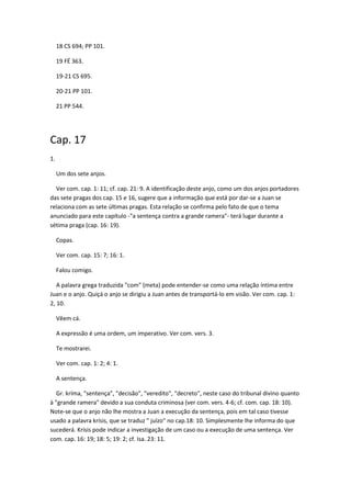 18 CS 694; PP 101.

     19 FÉ 363.

     19-21 CS 695.

     20-21 PP 101.

     21 PP 544.




Cap. 17
1.

     Um dos sete anjos.

  Ver com. cap. 1: 11; cf. cap. 21: 9. A identificação deste anjo, como um dos anjos portadores
das sete pragas dos cap. 15 e 16, sugere que a informação que está por dar-se a Juan se
relaciona com as sete últimas pragas. Esta relação se confirma pelo fato de que o tema
anunciado para este capítulo -"a sentença contra a grande ramera"- terá lugar durante a
sétima praga (cap. 16: 19).

     Copas.

     Ver com. cap. 15: 7; 16: 1.

     Falou comigo.

   A palavra grega traduzida "com" (meta) pode entender-se como uma relação íntima entre
Juan e o anjo. Quiçá o anjo se dirigiu a Juan antes de transportá-lo em visão. Ver com. cap. 1:
2, 10.

     Vêem cá.

     A expressão é uma ordem, um imperativo. Ver com. vers. 3.

     Te mostrarei.

     Ver com. cap. 1: 2; 4: 1.

     A sentença.

   Gr. kríma, "sentença", "decisão", "veredito", "decreto", neste caso do tribunal divino quanto
à "grande ramera" devido a sua conduta criminosa (ver com. vers. 4-6; cf. com. cap. 18: 10).
Note-se que o anjo não lhe mostra a Juan a execução da sentença, pois em tal caso tivesse
usado a palavra krísis, que se traduz " juízo" no cap.18: 10. Simplesmente lhe informa do que
sucederá. Krísis pode indicar a investigação de um caso ou a execução de uma sentença. Ver
com. cap. 16: 19; 18: 5; 19: 2; cf. Isa. 23: 11.
 