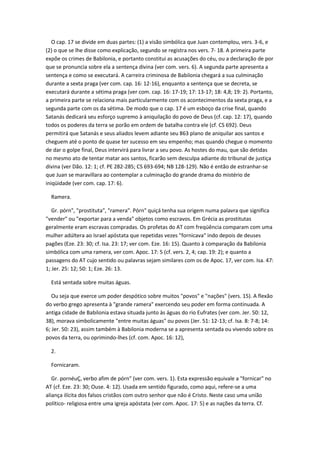 O cap. 17 se divide em duas partes: (1) a visão simbólica que Juan contemplou, vers. 3-6, e
(2) o que se lhe disse como explicação, segundo se registra nos vers. 7- 18. A primeira parte
expõe os crimes de Babilonia, e portanto constitui as acusações do céu, ou a declaração de por
que se pronuncia sobre ela a sentença divina (ver com. vers. 6). A segunda parte apresenta a
sentença e como se executará. A carreira criminosa de Babilonia chegará a sua culminação
durante a sexta praga (ver com. cap. 16: 12-16), enquanto a sentença que se decreta, se
executará durante a sétima praga (ver com. cap. 16: 17-19; 17: 13-17; 18: 4,8; 19: 2). Portanto,
a primeira parte se relaciona mais particularmente com os acontecimentos da sexta praga, e a
segunda parte com os da sétima. De modo que o cap. 17 é um esboço da crise final, quando
Satanás dedicará seu esforço supremo à aniquilação do povo de Deus (cf. cap. 12: 17), quando
todos os poderes da terra se porão em ordem de batalha contra ele (cf. CS 692). Deus
permitirá que Satanás e seus aliados levem adiante seu 863 plano de aniquilar aos santos e
cheguem até o ponto de quase ter sucesso em seu empenho; mas quando chegue o momento
de dar o golpe final, Deus intervirá para livrar a seu povo. As hostes do mau, que são detidas
no mesmo ato de tentar matar aos santos, ficarão sem desculpa adiante do tribunal de justiça
divina (ver Dão. 12: 1; cf. PE 282-285; CS 693-694; NB 128-129). Não é então de estranhar-se
que Juan se maravillara ao contemplar a culminação do grande drama do mistério de
iniqüidade (ver com. cap. 17: 6).

  Ramera.

   Gr. pórn", "prostituta", "ramera". Pórn" quiçá tenha sua origem numa palavra que significa
"vender" ou "exportar para a venda" objetos como escravos. Em Grécia as prostitutas
geralmente eram escravas compradas. Os profetas do AT com freqüência comparam com uma
mulher adúltera ao Israel apóstata que repetidas vezes "fornicava" indo depois de deuses
pagões (Eze. 23: 30; cf. Isa. 23: 17; ver com. Eze. 16: 15). Quanto à comparação da Babilonia
simbólica com uma ramera, ver com. Apoc. 17: 5 (cf. vers. 2, 4; cap. 19: 2); e quanto a
passagens do AT cujo sentido ou palavras sejam similares com os de Apoc. 17, ver com. Isa. 47:
1; Jer. 25: 12; 50: 1; Eze. 26: 13.

  Está sentada sobre muitas águas.

   Ou seja que exerce um poder despótico sobre muitos "povos" e "nações" (vers. 15). A flexão
do verbo grego apresenta à "grande ramera" exercendo seu poder em forma continuada. A
antiga cidade de Babilonia estava situada junto às águas do rio Eufrates (ver com. Jer. 50: 12,
38), morava simbolicamente "entre muitas águas" ou povos (Jer. 51: 12-13; cf. Isa. 8: 7-8; 14:
6; Jer. 50: 23), assim também à Babilonia moderna se a apresenta sentada ou vivendo sobre os
povos da terra, ou oprimindo-lhes (cf. com. Apoc. 16: 12),

  2.

  Fornicaram.

   Gr. pornéuÇ, verbo afim de pórn" (ver com. vers. 1). Esta expressão equivale a "fornicar" no
AT (cf. Eze. 23: 30; Ouse. 4: 12). Usada em sentido figurado, como aqui, refere-se a uma
aliança ilícita dos falsos cristãos com outro senhor que não é Cristo. Neste caso uma união
político- religiosa entre uma igreja apóstata (ver com. Apoc. 17: 5) e as nações da terra. Cf.
 
