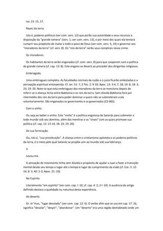 Isa. 23: 15, 17.

  Reyes da terra.

  Isto é, poderes políticos (ver com. vers. 12) que porão sua autoridade e seus recursos a
disposição da "grande ramera" (vers. 1; ver com. vers. 13), e por meio dos quais ela tentará
cumprir seu propósito de matar a todo o povo de Deus (ver com. vers. 6, 14) e governar aos
"moradores da terra" (cf. vers. 8). Os "reis da terra" serão seus cúmplices nesse crime.

  Os moradores.

  Os habitantes da terra serão enganados (cf. com. vers. 8) para que cooperem com a política
da grande ramera (cf. cap. 13: 8). Este engano se deverá ao proceder dos dirigentes religiosos.

  Embriagado.

  Uma embriaguez completa. As faculdades normais da razão e o juízo ficarão embotadas e a
percepção espiritual entorpecida. Cf. Jer. 51: 7; 2 Tes. 2: 9-10; Apoc. 13: 3-4, 7, 18; 14: 8; 18: 3,
23; 19: 20. Note-se que esta embriaguez dos moradores da terra se menciona depois de
referir-se à aliança ilícita entre Babilonia e os reis da terra. Sem dúvida Babilonia fará por
intermédio dos reis da terra para poder dominar a quem não se submeteram a ela
voluntariamente. São enganados os governantes e os governados (CS 682).

  Com o vinho.

  Ou seja ao beber o vinho. Este "vinho" é a política enganosa de Satanás para submeter a
todo mundo sob seu domínio, além das mentiras e as "sinais" com as quais promove sua
política (cf. cap. 13: 13-14; 18: 23; 19: 20).

  De sua fornicação.

  Ou, isto é, "sua prostituição". A aliança entre o cristianismo apóstata e os poderes políticos
da terra, é o meio pelo qual Satanás se propõe unir ao mundo sob sua liderança.

  3.

  Levou-me.

  A sensação de movimento tinha sem dúvida o propósito de ajudar a Juan a fazer a transição
mental desde seu tempo e lugar até o tempo e lugar do cumprimento da visão (cf. Eze. 3: 12-
14; 8: 3; 40: 2-3; Apoc. 21: 10).

  No Espírito.

  Literalmente "em espírito" (ver com. cap. l: 10; cf. cap. 4: 2; 2 l: 10). A ausência do artigo
definido destaca a qualidade ou natureza desta experiência.

  Ao deserto.

   Gr. ér"mos, "lugar desolado" (ver com. cap. 12: 6). O verbo afim que se usa em cap. 17: 16,
significa "desolar", "despir", "abandonar". Um "deserto" era uma região deshabitado onde um
 