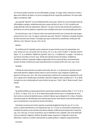 ser humano podia sustentar-se com dificuldade e perigo, um lugar onde o alimento e ainda o
água eram difíceis de obter e se corria o perigo de feras e quiçá de assaltantes. Por esta razão
alguns consideram. 864.

   que quando "deserto" se usa simbolicamente como aqui, referia-se a uma situação cheia de
dificuldades e perigos, evidentemente para o povo de Deus (cf vers. 6, 14). A ausência do
artigo definido antes do substantivo "deserto", faz que o termo seja claramente qualitativo e
descritivo; em outras palavras, especifica uma condição antes que uma localização particular.

  Em vista de que o cap. 17 parece tratar mais particularmente com o tempo das sete pragas
postreras (ver com. vers. 1), alguns sustentam que este "deserto" simboliza a situação do povo
de Deus durante esse tempo. A situação que aqui se descreve é semelhante, ainda que não
idêntica, à do "deserto" do cap. 12:6, 13-16.

  Mulher.

  Os profetas do AT repetidas vezes comparam ao povo de Deus que tem apostatado com
uma ramera (cf. Eze. 16:15-58; 23:2-21; Ouse. 2:5; 3: 1; etc.). Esta "mulher" a "grande ramera"
(Apoc. 17: 1), a simbólica "Babilonia a grande" (vers. 5) -, é culpado de "o sangue... de todos os
que foram morridos na terra" (cap. 18:24) sem dúvida através da história. A Babilonia
simbólica constitui a oposição religiosa organizada contra o povo de Deus, provavelmente
através de toda a história mas aqui especificamente no tempo do fim (ver com. cap. 17:5).

  Sentada.

  A flexão do verbo denota uma ação continuada. No vers. 1 se apresenta à "grande ramera"
exercendo domínio religioso direto sobre os seres humanos; aqui, dirigindo a política do
governo civil (ver com. vers. 18). Uma característica contínua do cristianismo apóstata foi a de
unir a igreja com o Estado para consolidar o domínio religioso sobre a política (cf. t. IV, p. 863).
Compare-se com a declaração de nosso Senhor de que seu "reino" não é "deste mundo" (Juan
18:36).

  Besta.

   Na profecia bíblica as bestas geralmente representam poderes políticos (Dão. 7: 3-7, 17; 8: 3,
5, 20-21 ; cf. Apoc. 12:3; 13: 1). A cor desta besta pode insinuar que é o compêndio do mau,
bem como os nomes de blasfemia que a cobrem indicam que se #oponer<3> a Deus. Portanto,
esta besta pode ser identificada como Satanás que faz por meio desses instrumentos políticos,
que se submeteram a seu domínio através da história.

   Esta besta se parece em certos aspectos ao grande dragão bermejo do cap. 12: 3, e em
outros, à besta semelhante a um leopardo do cap. 13: 1-2 (ver os comentários respectivos). O
contexto faz parecer mais estreita esta última relação. A diferença principal entre a besta do
cap. 13 e a do cap. 17 é que na primeira, que se identifica com o papado, não se faz distinção
entre os aspectos religioso e político do poder papal, enquanto na segunda os dois são
diferentes: a besta e a mulher representam ao poder político e religioso respectivamente.

  Escarlata.
 