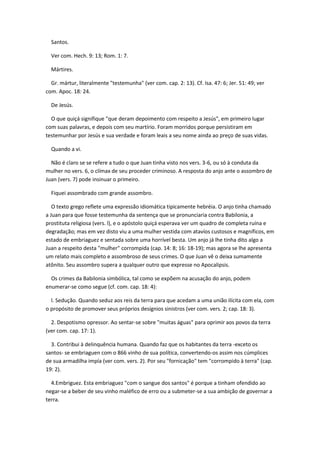 Santos.

  Ver com. Hech. 9: 13; Rom. 1: 7.

  Mártires.

  Gr. mártur, literalmente "testemunha" (ver com. cap. 2: 13). Cf. Isa. 47: 6; Jer. 51: 49; ver
com. Apoc. 18: 24.

  De Jesús.

  O que quiçá signifique "que deram depoimento com respeito a Jesús", em primeiro lugar
com suas palavras, e depois com seu martírio. Foram morridos porque persistiram em
testemunhar por Jesús e sua verdade e foram leais a seu nome ainda ao preço de suas vidas.

  Quando a vi.

  Não é claro se se refere a tudo o que Juan tinha visto nos vers. 3-6, ou só à conduta da
mulher no vers. 6, o clímax de seu proceder criminoso. A resposta do anjo ante o assombro de
Juan (vers. 7) pode insinuar o primeiro.

  Fiquei assombrado com grande assombro.

   O texto grego reflete uma expressão idiomática tipicamente hebréia. O anjo tinha chamado
a Juan para que fosse testemunha da sentença que se pronunciaria contra Babilonia, a
prostituta religiosa (vers. l), e o apóstolo quiçá esperava ver um quadro de completa ruína e
degradação; mas em vez disto viu a uma mulher vestida com atavíos custosos e magníficos, em
estado de embriaguez e sentada sobre uma horrível besta. Um anjo já lhe tinha dito algo a
Juan a respeito desta "mulher" corrompida (cap. 14: 8; 16: 18-19); mas agora se lhe apresenta
um relato mais completo e assombroso de seus crimes. O que Juan vê o deixa sumamente
atônito. Seu assombro supera a qualquer outro que expresse no Apocalipsis.

  Os crimes da Babilonia simbólica, tal como se expõem na acusação do anjo, podem
enumerar-se como segue (cf. com. cap. 18: 4):

  l. Sedução. Quando seduz aos reis da terra para que acedam a uma união ilícita com ela, com
o propósito de promover seus próprios desígnios sinistros (ver com. vers. 2; cap. 18: 3).

  2. Despotismo opressor. Ao sentar-se sobre "muitas águas" para oprimir aos povos da terra
(ver com. cap. 17: 1).

  3. Contribui à delinquência humana. Quando faz que os habitantes da terra -exceto os
santos- se embriaguen com o 866 vinho de sua política, convertendo-os assim nos cúmplices
de sua armadilha impía (ver com. vers. 2). Por seu "fornicação" tem "corrompido à terra" (cap.
19: 2).

  4.Embriguez. Esta embriaguez "com o sangue dos santos" é porque a tinham ofendido ao
negar-se a beber de seu vinho maléfico de erro ou a submeter-se a sua ambição de governar a
terra.
 