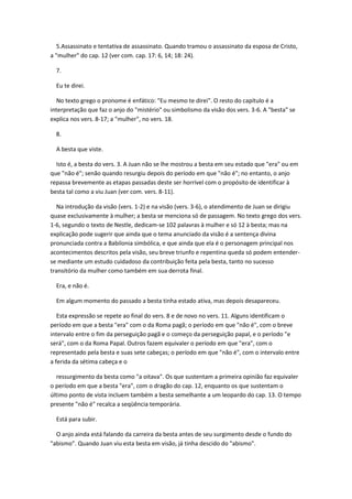 5.Assassinato e tentativa de assassinato. Quando tramou o assassinato da esposa de Cristo,
a "mulher" do cap. 12 (ver com. cap. 17: 6, 14; 18: 24).

  7.

  Eu te direi.

  No texto grego o pronome é enfático: "Eu mesmo te direi". O resto do capítulo é a
interpretação que faz o anjo do "mistério" ou simbolismo da visão dos vers. 3-6. A "besta" se
explica nos vers. 8-17; a "mulher", no vers. 18.

  8.

  A besta que viste.

  Isto é, a besta do vers. 3. A Juan não se lhe mostrou a besta em seu estado que "era" ou em
que "não é"; senão quando resurgiu depois do período em que "não é"; no entanto, o anjo
repassa brevemente as etapas passadas deste ser horrível com o propósito de identificar à
besta tal como a viu Juan (ver com. vers. 8-11).

  Na introdução da visão (vers. 1-2) e na visão (vers. 3-6), o atendimento de Juan se dirigiu
quase exclusivamente à mulher; a besta se menciona só de passagem. No texto grego dos vers.
1-6, segundo o texto de Nestle, dedicam-se 102 palavras à mulher e só 12 à besta; mas na
explicação pode sugerir que ainda que o tema anunciado da visão é a sentença divina
pronunciada contra a Babilonia simbólica, e que ainda que ela é o personagem principal nos
acontecimentos descritos pela visão, seu breve triunfo e repentina queda só podem entender-
se mediante um estudo cuidadoso da contribuição feita pela besta, tanto no sucesso
transitório da mulher como também em sua derrota final.

  Era, e não é.

  Em algum momento do passado a besta tinha estado ativa, mas depois desapareceu.

   Esta expressão se repete ao final do vers. 8 e de novo no vers. 11. Alguns identificam o
período em que a besta "era" com o da Roma pagã; o período em que "não é", com o breve
intervalo entre o fim da perseguição pagã e o começo da perseguição papal, e o período "e
será", com o da Roma Papal. Outros fazem equivaler o período em que "era", com o
representado pela besta e suas sete cabeças; o período em que "não é", com o intervalo entre
a ferida da sétima cabeça e o

  ressurgimento da besta como "a oitava". Os que sustentam a primeira opinião faz equivaler
o período em que a besta "era", com o dragão do cap. 12, enquanto os que sustentam o
último ponto de vista incluem também a besta semelhante a um leopardo do cap. 13. O tempo
presente "não é" recalca a seqüência temporária.

  Está para subir.

  O anjo ainda está falando da carreira da besta antes de seu surgimento desde o fundo do
"abismo". Quando Juan viu esta besta em visão, já tinha descido do "abismo".
 