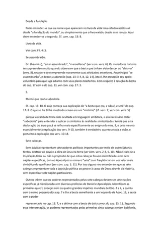 Desde a fundação.

  Pode entender-se que os nomes que aparecem no livro da vida tens estado escritos ali
desde "a fundação do mundo", ou simplesmente que o livro existiu desde esse tempo. Aqui
deve entender-se o segundo. Cf. com. cap. 13: 8.

  Livro da vida.

  Ver com. Fil. 4: 3.

  Se assombrarão.

  Gr. thaumázÇ, "estar assombrado", "maravillarse" (ver com. vers. 6). Os moradores da terra
se surpreendem muito quando observam que a besta que tinham visto descer ao "abismo"
(vers. 8), recupera-se e empreende novamente suas atividades anteriores. Ao princípio "se
assombrarão", e depois a adorarão (cap. 13: 3-4, 8, 12, 14), isto é, lhe prestarão seu apoio
voluntário para que siga adiante com seus planos blasfemos. Com respeito à relação da besta
do cap. 17 com a do cap. 13, ver com. cap. 17: 3.

  9.

  Mente que tenha sabedoria.

  Cf. cap. 13: 18. O anjo começa sua explicação de "a besta que era, e não é, e será" do cap.
17: 8. O que se lhe tinha mostrado a Juan era um "mistério" (cf. vers. 7; ver com. vers. 5)

  porque a realidade tinha sido ocultada em linguagem simbólica, e era necessário obter
"sabedoria" para entender e aplicar os símbolos às realidades simbolizadas. Ainda que esta
declaração do anjo quiçá se refira mais especificamente ao enigma do vers. 8, e pelo mesmo
especialmente à explicação dos vers. 9-10, também é verdadeiro quanto a toda a visão, e
portanto à explicação dos vers. 10-18.

  Sete cabeças.

  Sem dúvida representam sete poderes políticos importantes por meio de quem Satanás
tentou destruir ao povo e a obra de Deus na terra (ver com. vers. 2-3, 6, 10). Não é claro se a
Inspiração tinha ou não o propósito de que estas cabeças fossem identificadas com sete
nações específicas, pois no Apocalipsis o número "sete" com freqüência tem um valor mais
simbólico do que literal (ver com. cap. 1: 11). Por isso alguns nos entenderam que as sete
cabeças representam toda a oposição política ao povo e à causa de Deus através da história,
sem especificar sete nações particulares.

  Outros crêem que os poderes representados pelas sete cabeças devem ser sete nações
específicas já mencionadas em diversas profecias de Daniel e Apocalipsis. Identificam as
primeiras quatro cabeças com os quatro grandes impérios mundiais de Dão. 2 e 7, a quinta
com o corno pequeno dos cap. 7 e 8 e a besta semelhante a um leopardo de Apoc. 13, a sexta
com o poder

  representado no cap. 11: 7, e a sétima com a besta de dois cornos do cap. 13: 11. Segundo
esta interpretação, os poderes representados pelas primeiras cinco cabeças seriam Babilonia,
 
